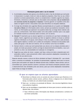 Orientações gerais sobre o uso do material
     1. As atividades propostas são apenas uma referência sobre o tipo de atividade que você pode-
        rá desenvolver no projeto, tendo em vista os objetivos propostos. Deve ficar ao seu critério
        substituir os textos apresentados, reduzir ou complementar o trabalho sugerido nas etapas.
        Entretanto, chamamos a atenção para as discussões orais propostas: não as transformem
        em exercícios escritos de perguntas e respostas. É preciso garantir um equilíbrio entre ativi-
        dades de registro escrito e discussões orais para diversificar as situações didáticas.
     2. Ao longo das atividades são sugeridas fábulas acompanhadas de um quadro com Comentá-
        rios sobre a fábula com informações sobre o texto, sempre que avaliamos necessário. Certa-
        mente, as informações que aparecem nos quadros deste tipo, ao longo deste material, são
        para seu conhecimento. Você deverá avaliar como elas podem contribuir para o seu papel
        de mediador durante as conversas sobre os textos, com os alunos.
     3. Atenção! É importante que os alunos registrem os momentos em que fazem atividades do
        projeto. Assim, sugerimos que sempre que fizer os registros coletivos na lousa ou solicitar
        registros individuais ou em grupo, você coloque o título do projeto e a data a cada atividade.
        Este registro objetiva o contato com a prática de anotações e sínteses de discussões reali-
        zadas pelo grupo e não deve ser extenso, nem se constituir como foco do trabalho.
     4. Sempre retome o cartaz que será apresentado aos alunos com as etapas previstas para o
        projeto, de modo que possam conferir, ao longo do desenvolvimento do trabalho, o seu cum-
        primento ou não e as necessidades de mudanças no cronograma.
     5. Sugerimos que antes de iniciar o projeto você faça a leitura de toda a proposta para com-
        preendê-la melhor e para previamente refletir sobre possíveis adaptações necessárias ao
        contexto da sua sala de aula.
     Especial atenção merece a leitura da última atividade da Etapa 5 (Atividade 5D – que orienta
     sobre o processo de avaliação. As questões lá apresentadas, sugeridas tanto para os alunos
     quanto para você podem ser objeto de reflexão durante todo o trabalho. Neste sentido, seria re-
     comendável que, quando possível, durante o processo você fizesse anotações pessoais sobre
     o desenvolvimento das atividades junto aos alunos, para que outras adaptações necessárias
     sejam feitas ao longo do trabalho.



                 O que se espera que os alunos aprendam:
                     Reconhecer as fábulas como um produto da cultura humana que influencia e é in-
                    n	
                     fluenciada pelos valores sociais, políticos, éticos e religiosos de um determinado
                     tempo, na história de uma determinada sociedade;
                     Fazer uso – na leitura e na produção de fábulas – dos recursos lingüísticos- discur-
                    n	
                     sivos próprios do gênero;
                     Fazer uso de estratégias e capacidades de leitura para construir sentidos sobre as
                    n	
                     fábulas lidas. Isto envolve:
                      J	Fazer inferências sobre informações das fábulas considerando o contexto em
                        que foram produzidas



46                     Guia de Planejamento e Orientações Didáticas para o Professor do 3O ano – Ciclo I
 