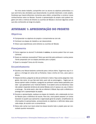 No início deste trabalho, compartilhe com os alunos os objetivos pretendidos e o
que será tema das atividades que desenvolverão no período destinado a este projeto.
Esclareça que haverá diferentes momentos para refletir, compartilhar e construir novos
conhecimentos sobre as fábulas. Durante a apresentação do projeto você poderá res-
gatar com eles a vivência de leitores ou ouvintes de fábulas e anunciar algumas outras
que eles conhecerão ao longo do projeto.



ATIVIDADE 1: APRESENTAÇÃO DO PROJETO
Objetivos
   Compreender os objetivos do projeto e comprometer-se com ele
  n	
   Conhecer as etapas do trabalho a ser desenvolvido
  n	
   Ativar suas experiências como leitores ou ouvintes de fábulas
  n	

Planejamento
   Como organizar os alunos? A atividade é coletiva, os alunos podem ficar em suas
  n	
   carteiras.
   Quais os materiais necessários? Texto que será lido pelo professor e cartaz previa-
  n	
   mente preparado com as etapas previstas para o projeto.
   Qual é a duração? Cerca de 40 minutos.
  n	

Encaminhamento
   Escolha uma fábula bastante conhecida para a leitura diária. Sugerimos aqui A ci-
  n	
   garra e a formiga em verso (de La Fontaine). Caso a tenha em livro, use-o para a
   leitura.
   Depois da leitura, pergunte se eles já conheciam o texto e faça outras perguntas mais
  n	
   gerais, tais como: do que fala este texto, quem são as personagens... Sugira que os
   alunos opinem sobre a história, e pergunte se conhecem outros textos parecidos com
   este – que apresentam uma ‘moral da história’. E se sabem como os chamamos. Caso
   não saibam responder, lembre-os de outras fábulas como A raposa e as uvas, A lebre e
   a tartaruga... Se ainda assim, eles não se referirem à fábula, faça você a referência e
   prossiga com a apresentação do projeto.
   Durante a apresentação, explique as etapas do trabalho, até a elaboração do livro
  n	
   de fábulas para a biblioteca da escola. Para isto, você poderá preparar um cartaz
   baseado no quadro que apresenta a organização geral do projeto, simplificando as
   informações lá apresentadas, acrescentando os objetivos e definindo datas para
   cada etapa, de acordo com a conveniência.
   Deixe este cartaz num local visível da classe durante todo o projeto para ser con-
  n	
   sultado quando necessário.




Guia de Planejamento e Orientações Didáticas para o Professor do 3O ano – Ciclo I            49
 