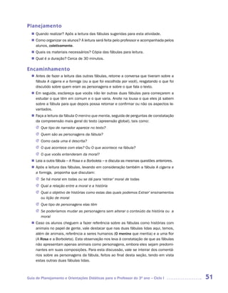 Planejamento
   Quando realizar? Após a leitura das fábulas sugeridas para esta atividade.
  n	
   Como organizar os alunos? A leitura será feita pelo professor e acompanhada pelos
  n	
   alunos, coletivamente.
   Quais os materiais necessários? Cópia das fábulas para leitura.
  n	
   Qual é a duração? Cerca de 30 minutos.
  n	

Encaminhamento
   Antes de fazer a leitura das outras fábulas, retome a conversa que tiveram sobre a
  n	
   fábula A cigarra e a formiga (ou a que foi escolhida por você), resgatando o que foi
   discutido sobre quem eram as personagens e sobre o que fala o texto.
  n	 seguida, esclareça que vocês irão ler outras duas fábulas para começarem a
   Em
   estudar o que têm em comum e o que varia. Anote na lousa o que eles já sabem
   sobre a fábula para que depois possa retomar e confirmar ou não os aspectos le-
   vantados.
   Faça a leitura da fábula O menino que mentia, seguida de perguntas de constatação
  n	
   da compreensão mais geral do texto (apreensão global), tais como:
     J	Que tipo de narrador aparece no texto?
     J	Quem são as personagens da fábula?
     J	Como cada uma é descrita?
     J	 que acontece com elas? Ou O que acontece na fábula?
       O
     J	 que vocês entenderam da moral?
       O
  n	 a outra fábula – A Rosa e a Borboleta – e discuta as mesmas questões anteriores.
   Leia
   Após a leitura das fábulas, levando em consideração também a fábula A cigarra e
  n	
   a formiga, proponha que discutam:
     J	 há moral em todas ou se dá para ‘retirar’ moral de todas
       Se
     J	Qual a relação entre a moral e a história
     J	Qual o objetivo de histórias como estas das quais podemos Extrair’ ensinamentos
       ou lição de moral
     J	Que tipo de personagens elas têm
     J	 poderíamos mudar as personagens sem alterar o conteúdo da história ou a
       Se
       moral
   Caso os alunos cheguem a fazer referência sobre as fábulas como histórias com
  n	
   animais no papel de gente, vale destacar que nas duas fábulas lidas aqui, temos,
   além de animais, referência a seres humanos (O menino que mentia) e a uma flor
   (A Rosa e a Borboleta). Esta observação nos leva à constatação de que as fábulas
   não apresentam apenas animais como personagens, embora eles sejam predomi-
   nantes em suas composições. Para esta discussão, vale se inteirar dos comentá-
   rios sobre as personagens da fábula, feitos ao final desta seção, tendo em vista
   estas outras duas fábulas lidas.



Guia de Planejamento e Orientações Didáticas para o Professor do 3O ano – Ciclo I         51
 