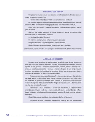 O MENINO QUE MENTIA
           Um pastor costumava levar seu rebanho para fora da aldeia. Um dia resolveu
      pregar uma peça nos vizinhos.
           — Um lobo! Um lobo! Socorro! Ele vai comer minhas ovelhas!
          Os vizinhos largaram o trabalho e saíram correndo para o campo para socorrer
      o menino. Mas encontraram-no às gargalhadas. Não havia lobo nenhum.
           Ainda outra vez ele fez a mesma brincadeira e todos vieram ajudar. E ele ca-
      çoou de todos.
           Mas um dia, o lobo apareceu de fato e começou a atacar as ovelhas. Mor-
      rendo de medo, o menino saiu correndo.
           — Um lobo! Um lobo! Socorro!
           Os vizinhos ouviram, mas acharam que era caçoada.
           Ninguém socorreu e o pastor perdeu todo o rebanho.
           Moral: Ninguém acredita quando o mentiroso fala a verdade.

     (Retirado do “Livro das Virtudes para Crianças” de William Bennett. Editora Nova Fronteira)




                                   A ROSA E A BORBOLETA
            Uma vez, uma borboleta se apaixonou por uma linda rosa. A rosa ficou como-
      vida, pois o pó das asas da borboleta formava um maravilhoso desenho em ouro
      e prata. Assim, quando a borboleta se aproximou, voando, da rosa e disse que a
      amava, a rosa ficou coradinha e aceitou o namoro. Depois de um longo noivado
      e muitas promessas de fidelidade, a borboleta deixou sua amada rosa. Mas, ó
      desgraça! A borboleta só voltou um tempo depois.
           – É isso que você chama de fidelidade? – choramingou a rosa. – Faz séculos
      que você partiu, e, além disso, você passa o tempo de namoro com todos os ti-
      pos de flores. Vi quando você beijou dona Gerânio, vi quando você deu voltinhas
      na dona Margarida até que dona Abelha chegou e expulsou você... Pena que ela
      não lhe deu uma boa ferroada!
            – Fidelidade!? – riu a borboleta. – Assim que me afastei, vi o Senhor Vento
      beijando você. Depois você deu o maior escândalo com o senhor Zangão e ficou
      dando trela para todo besourinho que passava por aqui. E ainda vem me falar em
      fidelidade!
           Moral: Não espere fidelidade dos outros se não for fiel também.

              (in: Fábulas de Esopo. Companhia das Letrinhas. 1990, p. 86. Trad. Heloisa Jahn)




52      Guia de Planejamento e Orientações Didáticas para o Professor do 3O ano – Ciclo I
 