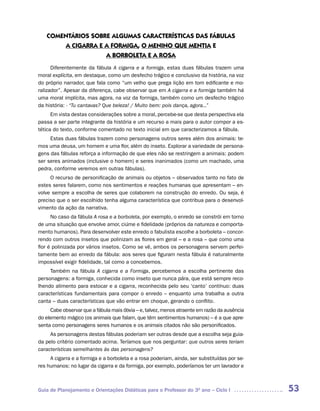 COMENTáRIOS SOBRE ALGUMAS CARACTERíSTICAS DAS FáBULAS
       A CIGARRA E A FORMIGA, O MENINO QUE MENTIA E
                   A BORBOLETA E A ROSA
      Diferentemente da fábula A cigarra e a formiga, estas duas fábulas trazem uma
moral explícita, em destaque, como um desfecho trágico e conclusivo da história, na voz
do próprio narrador, que fala como “um velho que prega lição em tom edificante e mo-
ralizador”. Apesar da diferença, cabe observar que em A cigarra e a formiga também há
uma moral implícita, mas agora, na voz da formiga, também como um desfecho trágico
da história: - “Tu cantavas? Que beleza! / Muito bem: pois dança, agora...”
      Em vista destas considerações sobre a moral, percebe-se que desta perspectiva ela
passa a ser parte integrante da história e um recurso a mais para o autor compor a es-
tética do texto, conforme comentado no texto inicial em que caracterizamos a fábula.
     Estas duas fábulas trazem como personagens outros seres além dos animais: te-
mos uma deusa, um homem e uma flor, além do inseto. Explorar a variedade de persona-
gens das fábulas reforça a informação de que eles não se restringem a animais: podem
ser seres animados (inclusive o homem) e seres inanimados (como um machado, uma
pedra, conforme veremos em outras fábulas).
     O recurso de personificação de animais ou objetos – observados tanto no fato de
estes seres falarem, como nos sentimentos e reações humanas que apresentam – en-
volve sempre a escolha de seres que colaborem na construção do enredo. Ou seja, é
preciso que o ser escolhido tenha alguma característica que contribua para o desenvol-
vimento da ação da narrativa.
      No caso da fábula A rosa e a borboleta, por exemplo, o enredo se constrói em torno
de uma situação que envolve amor, ciúme e fidelidade (próprios da natureza e comporta-
mento humanos). Para desenvolver este enredo o fabulista escolhe a borboleta – concor-
rendo com outros insetos que polinizam as flores em geral – e a rosa – que como uma
flor é polinizada por vários insetos. Como se vê, ambos os personagens servem perfei-
tamente bem ao enredo da fábula: aos seres que figuram nesta fábula é naturalmente
impossível exigir fidelidade, tal como a concebemos.
     Também na fábula A cigarra e a Formiga, percebemos a escolha pertinente das
personagens: a formiga, conhecida como inseto que nunca pára, que está sempre reco-
lhendo alimento para estocar e a cigarra, reconhecida pelo seu ‘canto’ contínuo: duas
características fundamentais para compor o enredo – enquanto uma trabalha a outra
canta – duas características que vão entrar em choque, gerando o conflito.
     Cabe observar que a fábula mais óbvia – e, talvez, menos atraente em razão da ausência
do elemento mágico (os animais que falam, que têm sentimentos humanos) – é a que apre-
senta como personagens seres humanos e os animais citados não são personificados.
     As personagens destas fábulas poderiam ser outras desde que a escolha seja guia-
da pelo critério comentado acima. Teríamos que nos perguntar: que outros seres teriam
características semelhantes às das personagens?
     A cigarra e a formiga e a borboleta e a rosa poderiam, ainda, ser substituídas por se-
res humanos: no lugar da cigarra e da formiga, por exemplo, poderíamos ter um lavrador e



Guia de Planejamento e Orientações Didáticas para o Professor do 3O ano – Ciclo I             53
 