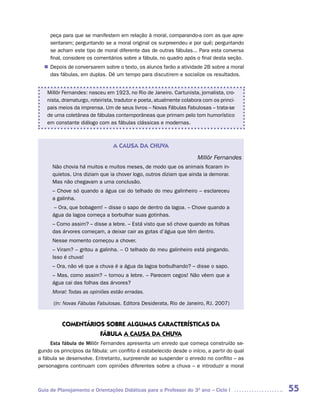 peça para que se manifestem em relação à moral, comparando-a com as que apre-
     sentaram; perguntando se a moral original os surpreendeu e por quê; perguntando
     se acham este tipo de moral diferente das de outras fábulas... Para esta conversa
     final, considere os comentários sobre a fábula, no quadro após o final desta seção.
   Depois de conversarem sobre o texto, os alunos farão a atividade 2B sobre a moral
  n	
   das fábulas, em duplas. Dê um tempo para discutirem e socialize os resultados.


    Millôr Fernandes: nasceu em 1923, no Rio de Janeiro. Cartunista, jornalista, cro-
    nista, dramaturgo, roteirista, tradutor e poeta, atualmente colabora com os princi-
    pais meios da imprensa. Um de seus livros – Novas Fábulas Fabulosas – trata-se
    de uma coletânea de fábulas contemporâneas que primam pelo tom humorístico
    em constante diálogo com as fábulas clássicas e modernas.



                                 A CAUSA DA CHUVA
                                                                      Millôr Fernandes
      Não chovia há muitos e muitos meses, de modo que os animais ficaram in-
      quietos. Uns diziam que ia chover logo, outros diziam que ainda ia demorar.
      Mas não chegavam a uma conclusão.
      – Chove só quando a água cai do telhado do meu galinheiro – esclareceu
      a galinha.
       – Ora, que bobagem! – disse o sapo de dentro da lagoa. – Chove quando a
      água da lagoa começa a borbulhar suas gotinhas.
      – Como assim? – disse a lebre. – Está visto que só chove quando as folhas
      das árvores começam, a deixar cair as gotas d’água que têm dentro.
      Nesse momento começou a chover.
      – Viram? – gritou a galinha. – O telhado do meu galinheiro está pingando.
      Isso é chuva!
      – Ora, não vê que a chuva é a água da lagoa borbulhando? – disse o sapo.
      – Mas, como assim? – tornou a lebre. – Parecem cegos! Não vêem que a
      água cai das folhas das árvores?
      Moral: Todas as opiniões estão erradas.

      (In: Novas Fábulas Fabulosas. Editora Desiderata, Rio de Janeiro, RJ. 2007)


          COMENTáRIOS SOBRE ALGUMAS CARACTERíSTICAS DA
                    FáBULA A CAUSA DA CHUVA
     Esta fábula de Millôr Fernandes apresenta um enredo que começa construído se-
gundo os princípios da fábula: um conflito é estabelecido desde o início, a partir do qual
a fábula se desenvolve. Entretanto, surpreende ao suspender o enredo no conflito – as
personagens continuam com opiniões diferentes sobre a chuva – e introduzir a moral



Guia de Planejamento e Orientações Didáticas para o Professor do 3O ano – Ciclo I            55
 