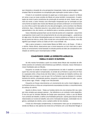 que interpreta a situação de uma perspectiva inesperada: todas as personagens estão
     erradas! Não há vencedores na competição pela explicação correta sobre a chuva.
          O texto é um excelente exemplo do papel que a moral passa a assumir na fábula
     em verso e que as novas versões da fábula em prosa também incorporaram. A explici-
     tação da moral é parte constitutiva da construção do sentido do texto. Neste caso, por
     meio da moral, o autor introduz uma informação inesperada que se contrapõe ao que
     comumente se espera das morais das fábulas que sempre condensam um ensinamento
     ou uma crítica a partir das ações de uma das personagens, como acontece nas fábulas
     anteriores. Aqui, o fabulista assume o seu próprio ponto vista ao interpretar a situação
     apresentada e cria, ele mesmo, um desfecho para a narrativa, produzindo humor.
           Caso o fabulista quisesse fazer uso da moral de acordo com o esperado – assumindo
     a perspectiva moral a partir do comportamento de uma das personagens –, poderíamos
     ter algo como: Há várias interpretações para um mesmo problema ou Cada um vê a vida
     de seu ponto de vista ou, ainda, Todo mundo tem uma opinião sobre as coisas, mas não
     significa que estejam certos ou Cada um tem a sua verdade etc.
           Vale a pena comparar a moral desta fábula de Millôr com a de Esopo – O leão e
     o ratinho. Nesta última, observamos que a moral reassume um tom mais sério e apre-
     senta um ensinamento moral baseado na atitude positiva do leão (de complacência em
     relação ao ratinho) que é recompensada no final.


                  COMENTáRIOS SOBRE AS DIFERENTES MORAIS DA
                         FáBULA O LEÃO E O RATINHO
          As três morais formuladas a partir do enredo desta fábula são resultado de dife-
     rentes autores em contextos sócio-históricos que definem, inclusive, novos interesses e
     novas finalidades para as fábulas.
           Enquanto na versão de Esopo o comportamento do leão é exaltado e premiado
     (quem faz uma boa ação é compensado), na versão de La Fontaine o que entra em foco
     é a oposição entre a força bruta (do feroz leão) e a discrição do trabalho contínuo (do
     frágil rato) para conseguir o que se quer. Em La Fontaine o que se destaca é o compor-
     tamento do ratinho, considerado positivo, enquanto o comportamento do Leão – que ao
     ver-se preso ruge, irritado – chega a ser ridicularizado.
          Enquanto em Esopo vislumbramos um ensinamento de cunho moral religioso, em
     La Fontaine temos a crítica ao comportamento escandaloso do leão e o reconhecimento
     do esforço do ratinho.
           Quanto à última moral – Todas as funções dentro de uma empresa têm seu valor,
     por mais simples que possam parecer – faz referência a um contexto muito específico.
     O livro de que foi retirada (Fábulas de Esopo para executivos), indica o uso da fábula
     num contexto de trabalho, e define uma finalidade particular: usá-las para discutir temas
     relacionados ao mundo do trabalho, tais como motivação de equipe, criatividade nos ne-
     gócios, satisfação do cliente, como o próprio editor do livro declara.
          A título de informação complementar, é interessante notar que se comparamos a
     versão da fábula (e não apenas da moral) de La Fontaine com a de Alexandre Rangel, é



56        Guia de Planejamento e Orientações Didáticas para o Professor do 3O ano – Ciclo I
 