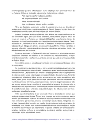 possível perceber que toda a fábula deste é uma adaptação mais próxima à versão de
La Fontaine. A título de ilustração, veja como La Fontaine inicia a fábula:
              Vale a pena espalhar razões de gratidão:
              Os pequenos também têm utilidade.
              Duas fábulas mostrarão
              Que eu não estou falando senão a verdade.
    Vê-se que é possível aproximar o sentido do segundo verso (que não deixa de ser
também uma moral!!!) com a moral proposta por A. Rangel: Todas as funções dentro de
uma empresa têm seu valor, por mais simples que possam parecer.
     Atenção, professor: embora trataremos mais adiante dos procedimentos que se-
rão comentados agora, caso você avalie pertinente, seria possível propor a leitura da
versão em verso, de La Fontaine (ver indicação bibliográfica) para chamar a atenção do
aluno para os procedimentos usados pelo fabulista que diferem das versões de Esopo.
Na versão de La Fontaine: a voz do fabulista se apresenta ao leitor, em 1ª pessoa, es-
tabelecendo um diálogo com o leitor, anunciando-lhe duas fábulas (O leão e o Rato e A
pomba e a formiga) e demonstrando previamente o tema que prenuncia a moral – os
pequenos também têm utilidade.
      Em suma, vemos em La Fontaine dois recursos inovadores: o fabulista se apresen-
tando como o narrador das histórias (e não como uma voz institucionalizada), se apro-
ximando mais do leitor e ao fazer isso, antecipa a moral que volta a ser reapresentada
ao final da fábula.
     Comentários sobre as situações apresentadas como enredos das fábulas e sobre
as personagens
     Se considerarmos que os animais ou outros seres inanimados que aparecem nas
fábulas são quase sempre personificados – apresentam ações, sentimentos e comporta-
mentos humanos –, fica evidente que embora o enredo apresente uma situação próxima
da vida real destes seres, esta situação tem especificidades da vida humana. Tomando
como exemplo a fábula do leão e do rato, a situação do rato poder ser devorado pelo
leão e, deste, poder se ver preso em uma rede é totalmente plausível (verossímel) no
mundo dos animais. Entretanto, se considerarmos o momento da generosidade do leão
que permite ao rato viver e o episódio de generosidade e heroísmo do rato que salva o
leão da rede, nos deparamos com sentimentos e comportamentos possíveis e próprios
de seres humanos. Esta é uma razão porque as situações das fábulas podem ser trans-
postas para situações humanas.
      Outro aspecto importante de ser observado refere-se à seleção dos animais que
serão personagens das fábulas. É importante observar que embora tenhamos alguns
animais que simbolizem aspectos de caráter ou de comportamento humanos de forma
mais permanente (por exemplo, a raposa como sempre astuta, rápida, inteligente), nes-
te texto é possível observar sobre o a escolha dos animais que serão personagens de
uma fábula: essa escolha está muito mais associada ao que ele pode oferecer à ação
da narrativa (ao enredo) do que propriamente ao que ele simboliza em termos de carac-
terísticas humanas, conforme já comentado na abertura do projeto e também nos co-
mentários à fábula A borboleta e a rosa.



Guia de Planejamento e Orientações Didáticas para o Professor do 3O ano – Ciclo I        57
 
