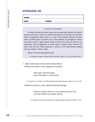 ATIVIDADE 2B
Atividade do aluno



                      NOME: __________________________________________________________________________

                      DATA: _____ /_______________ TURMA: ___________________________________________



                                                      O LEÃO E O RATINHO
                          Um leão, cansado de tanto caçar, dormia espichado debaixo da sombra
                      boa de uma árvore. Vieram uns ratinhos passear em cima dele e ele acordou.
                      Todos conseguiram fugir, menos um, que o leão prendeu debaixo da pata.
                      Tanto o ratinho pediu e implorou que o leão desistiu de esmagá-lo e deixou
                      que fosse embora. Algum tempo depois o leão ficou preso na rede de uns
                      caçadores. Não conseguindo se soltar, fazia a floresta inteira tremer com
                      seus urros de raiva. Nisso apareceu o ratinho, e com seus dentes afiados
                      roeu as cordas e soltou o leão.

                           Moral: Uma boa ação ganha outra.

                              (in: Fábulas de Esopo. Companhia das Letrinhas. 1990, p. 61. Trad. Heloisa Jahn)




                     1. Vejam outras duas morais desta mesma fábula:
                        Moral de O leão e o rato, segundo La Fontaine:
                       n	


                                     Mais vale a pertinaz labuta
                                     que o desespero e a força bruta.


                         (in: Fábulas de La Fontaine. Villa Rica Editoras Reunidas Limitada. 1992, vol. I, pp. 156)

                        Moral de O leão e o rato, segundo Alexandre Rangel:
                       n	


                                     Todas as funções dentro de uma empresa têm seu valor,
                                     por mais simples que possam parecer.


                               (in: Fábulas de Esopo para executivos. Editora Original, São Paulo. 2006, p. 141)




58                       Guia de Planejamento e Orientações Didáticas para o Professor do 3O ano – Ciclo I
 
