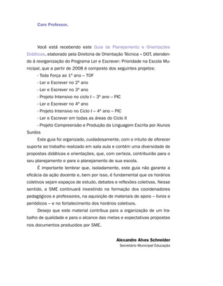 Caro Professor,




     Você está recebendo este Guia de Planejamento e Orientações
Didáticas, elaborado pela Diretoria de Orientação Técnica – DOT, atenden-
do à reorganização do Programa Ler e Escrever: Prioridade na Escola Mu-
nicipal, que a partir de 2008 é composto dos seguintes projetos:
     - Toda Força ao 1º ano – TOF
     - Ler e Escrever no 2º ano
     - Ler e Escrever no 3º ano
     - Projeto Intensivo no ciclo I – 3º ano – PIC
     - Ler e Escrever no 4º ano
     - Projeto Intensivo no Ciclo I – 4º ano – PIC
     - Ler e Escrever em todas as áreas do Ciclo II
     - Projeto Compreensão e Produção da Linguagem Escrita por Alunos
Surdos
     Este guia foi organizado, cuidadosamente, com o intuito de oferecer
suporte ao trabalho realizado em sala aula e contém uma diversidade de
propostas didáticas e orientações, que, com certeza, contribuirão para o
seu planejamento e para o planejamento de sua escola.
     É importante lembrar que, isoladamente, este guia não garante a
eficácia da ação docente e, bem por isso, é fundamental que os horários
coletivos sejam espaços de estudo, debates e reflexões coletivas. Nesse
sentido, a SME continuará investindo na formação dos coordenadores
pedagógicos e professores, na aquisição de materiais de apoio – livros e
periódicos – e no fortalecimento dos horários coletivos.
     Desejo que este material contribua para a organização de um tra-
balho de qualidade e para o alcance das metas e expectativas propostas
nos documentos produzidos por SME.


                                               Alexandre Alves Schneider
                                                 Secretário Municipal Educação
 