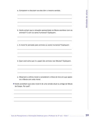 a. Comparem e discutam se elas têm o mesmo sentido.




                                                                                    Atividade do aluno
        ______________________________________________________________

        ______________________________________________________________

        ______________________________________________________________

        ______________________________________________________________

        b. Vocês acham que a situação apresentada na fábula acontece com os
           animais? E com os seres humanos? Expliquem.

        ______________________________________________________________

        ______________________________________________________________

        c. A moral foi pensada para animais ou seres humanos? Expliquem

        ______________________________________________________________

        ______________________________________________________________

        ______________________________________________________________

        d. Qual você acha que é o papel dos animais nas fábulas? Expliquem.

        ______________________________________________________________

        ______________________________________________________________

        ______________________________________________________________

        e. Observem a última moral e considerem o título do livro em que apare-
           ce a fábula com esta moral.

   Vocês acreditam que esta moral é de uma versão atual ou antiga da fábula
  n	
   de Esopo. Por quê?
   __________________________________________________________________

   __________________________________________________________________

   __________________________________________________________________

   __________________________________________________________________




Guia de Planejamento e Orientações Didáticas para o Professor do 3O ano – Ciclo I    59
 