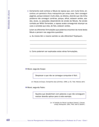 2. Certamente você conhece a fábula da raposa que, com muita fome, en-
Atividade do aluno
                          controu um parreiral e ficou maluquinha por umas uvas. Sem conseguir
                          pegá-las, porque estavam muito altas, se afastou, dizendo que não tinha
                          problema não conseguir comê-las, porque, afinal, estavam verdes, aze-
                          das, duras, ou passadas (dependendo da versão da fábula). Na versão
                          contada por Millôr Fernandes, a raposa acaba conseguindo alcançar as
                          uvas e constata que elas, de fato, estavam verdes.

                         Leiam as diferentes formulações que podemos encontrar da moral desta
                         fábula e pensem nas seguintes questões:

                         a. As morais têm o mesmo sentido ou são diferentes? Expliquem.

                         ______________________________________________________________

                          ______________________________________________________________

                          ______________________________________________________________

                         b. Como poderiam ser explicadas estas várias formulações.

                         ______________________________________________________________

                          ______________________________________________________________

                          ______________________________________________________________


                      Moral, segundo Esopo:
                     n	


                                 Desprezar o que não se consegue conquistar é fácil.


                            (in: Fábulas de Esopo. Companhia das Letrinhas. 1990, p. 61. Trad. Heloisa Jahn)


                      Moral, segundo Fedro:
                     n	


                                 Aqueles que desdenham com palavras o que não conseguem
                                 realizar deverão aplicar para si este exemplo.


                                                        (in: “A Tradição da Fábula” de Maria Celeste C. Dezotti.
                                                                Unesp, Araraquara. 1991. Trad. José D. Dezotti )




60                     Guia de Planejamento e Orientações Didáticas para o Professor do 3O ano – Ciclo I
 