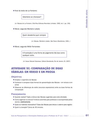 n	 do texto de La Fontaine:
   final




                                                                                                  Atividade do aluno
                 Adiantaria se chorasse?


     (in: Fábulas de La Fontaine. Villa Rica Editoras Reunidas Limitada. 1992, vol. I, pp. 156)


   Moral, segundo Monteiro Lobato
  n	


                 Quem desdenha quer comprar


                                (in: Fábulas. Monteiro Lobato. São Paulo, Brasiliense, 1991. )


   Moral, segundo Millôr Fernandes
  n	


                 A frustração é uma forma de julgamento tão boa como
                 qualquer outra.


                  (In: Novas Fábulas Fabulosas. Editora Desiderata, Rio de Janeiro, RJ. 2007)




ATIVIDADE 2C: COMPARAÇÃO DE DUAS
FÁBULAS: EM VERSO E EM PROSA
Objetivos
  n	
   Ampliar o repertório de fábulas
   Conhecer e comparar duas formas de apresentação das fábulas – em versos e em
  n	
   prosa
   Observar as diferenças de estilo (recursos expressivos) entre as duas formas de
  n	
   composição

Planejamento
   Quando realizar? Após a leitura das fábulas sugeridas para esta atividade.
  n	
   Como organizar os alunos? A leitura será feita pelo professor e acompanhada pelos
  n	
   alunos, coletivamente.
   Quais os materiais necessários? Cópia das fábulas para leitura e caderno para registro
  n	
   Qual é a duração? Cerca de 30 minutos.
  n	




Guia de Planejamento e Orientações Didáticas para o Professor do 3O ano – Ciclo I                  61
 