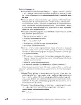 Encaminhamento
        Antes de distribuir os textos da fábula A raposa e a cegonha – em verso e em prosa
       n	
        –, faça a leitura de cada um deles, começando pela fábula em verso (de La Fontai-
        ne). Lembre-se de apresentar uma leitura que respeite o ritmo e a melodia da fábula
        em verso.
       n	
        Depois da leitura de cada um dos textos, sugira que os alunos falem sobre o que
          compreenderam. Dê especial atenção para o primeiro texto que está em versos e
          que, normalmente, tendem a representar certa dificuldade de compreensão para os
          alunos. Considerando que os dois textos apresentam a mesma história, o objetivo
          é que os alunos, mesmo não falando muito sobre a fábula em verso, reconheçam,
          na segunda leitura, a mesma história.
        Para os dois textos, faça perguntas de constatação da compreensão mais geral do
       n	
        texto (apreensão global), tais como:
          J	Que tipo de narrador aparece no texto?
          J	Quem são as personagens da fábula?
          J	Como cada uma é descrita?
          J	 que acontece com elas? ou o que acontece na fábula?
            O
          J	 que vocês entenderam da moral?
            O
        Durante a conversa sobre o segundo texto (de Esopo), certamente os alunos vão
       n	
        comentar que elas contam a mesma história, com algumas diferenças. Caso não
        comentem as diferenças, faça perguntas propondo que comparem o que há de igual
        e de diferente em relação:
          J	 forma como a história é contada, chamando a atenção para as diferenças entre
            À
            o poema e a prosa (ver quadro de comentários sobre as fábulas, no final desta
            seção de encaminhamento);
          J	 final da história (onde aparece a moral);
            Ao
          J	 reações das personagens (qual detalha mais as reações, os sentimentos...).
            Às
          Enquanto os alunos apontam essas diferenças, anote o que falam no quadro, orga-
     nizando um registro coletivo da discussão que, posteriormente, deverá ser copiado pelos
     alunos.
        Atenção! É importante que os alunos registrem os momentos em que fazem ativi-
       n	
        dades do projeto. Assim, sugerimos que sempre que fizer os registros coletivos na
        lousa ou solicitar registros individuais ou em grupo você coloque o título do projeto e
        a data a cada atividade. Este registro objetiva o contato com a prática de anotações
        de sínteses de discussões realizadas pelo grupo e não deve ser extenso, nem se
        constituir como foco do trabalho.
        Finalizada a discussão, proponha que os alunos façam a cópia do registro no cader-
       n	
        no. A seguir, sugerimos uma possibilidade de organização deste registro:
          Título do projeto: Confabulando com Fábulas
          Data: ___/___/___




62        Guia de Planejamento e Orientações Didáticas para o Professor do 3O ano – Ciclo I
 