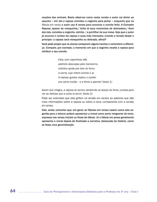 reações dos animais. Basta observar como nesta versão o autor vai direto ao
     assunto – Um dia a raposa convidou a cegonha para jantar – enquanto que na
     fábula em verso o autor usa 4 versos para anunciar o convite feito: A Comadre
     Raposa, apesar de mesquinha,/ tinha lá seus momentos de delicadeza./ Num
     dos tais, convidou a cegonha, vizinha, / a partilhar da sua mesa. Veja que o autor
     já anuncia o caráter da raposa e suas más intenções, criando a tensão desde o
     princípio: a raposa será mesquinha ou delicada, afinal?
     Você pode propor que os alunos comparem alguns trechos e comentem a diferen-
     ça. Compare, por exemplo, o momento em que a cegonha recebe a raposa para
     retribuir o seu convite:


                   Esta, com caprichoso afã,
                   pedindo desculpas pelo transtorno,
                   solicitou ajuda pra tirar do forno
                   a carne, cujo cheiro enchia o ar.
                   A raposa, gulosa, espiou o cozido:
                   era carne moída – e a fome a apertar! (texto 1)


     Assim que chegou, a raposa se sentou lambendo os beiços de fome, curiosa para
     ver as delícias que a outra ia servir. (texto 2)
     Pode ser solicitado que eles grifem na versão em versos as palavras que dão
     mais informações sobre a raposa ou sobre a cena, comparando com a versão
     em prosa.
     Vale, ainda, comentar que, em geral, as fábulas em versos (assim como esta su-
     gerida para a leitura) podem apresentar a moral como parte integrante do texto,
     expressa nos versos iniciais ou finais da fábula. Já a fábula em prosa geralmente
     apresenta a moral depois de finalizada a narrativa, destacada da história, como
     se fosse uma generalização.




64    Guia de Planejamento e Orientações Didáticas para o Professor do 3O ano – Ciclo I
 