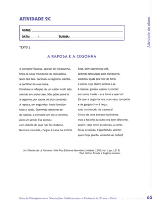 ATIVIDADE 2C




                                                                                                  Atividade do aluno
  NOME: __________________________________________________________________________

  DATA: _____ /_______________ TURMA: ___________________________________________


TEXTO 1


                         A RAPOSA E A CEGONHA


A Comadre Raposa, apesar de mesquinha,                Esta, com caprichoso afã,
tinha lá seus momentos de delicadeza.                 pedindo desculpas pelo transtorno,
Num dos tais, convidou a cegonha, vizinha,            solicitou ajuda pra tirar do forno
a partilhar da sua mesa.                              a carne, cujo cheiro enchia o ar.
Constava a refeição de um caldo muito ralo,           A raposa, gulosa, espiou o cozido:
servido em prato raso. Não pôde prová-lo              era carne moída – e a fome a apertar!
a cegonha, por causa do bico comprido.                Eis que a cegonha vira, num vaso comprido
A raposa, em segundos, havia lambido                  e de gargalo fino à beça,
todo o caldo. Querendo desforrar-se                   todo o conteúdo da travessa!
da raposa, a comadre um dia a convidou                O bico de uma entrava facilmente,
para um jantar. Ela aceitou                           mas o focinho da outra era bem diferente;
com deleite do qual não fez disfarce.                 assim, rabo entre as pernas, a correr,
Na hora marcada, chegou à casa da anfitriã.           foi-se a raposa. Espertalhão, atente:
                                                      quem hoje planta, amanhã vai colher!




   (in: Fábulas de La Fontaine. Villa Rica Editoras Reunidas Limitada. 1992, vol. I, pp. 117-8.
                                                        Trad. Milton Amado e Eugênio Amado)




Guia de Planejamento e Orientações Didáticas para o Professor do 3O ano – Ciclo I                  65
 