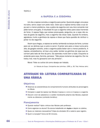 TEXTO 2
Atividade do aluno


                                            A RAPOSA E A CEGONHA

                          Um dia a raposa convidou a cegonha para jantar. Querendo pregar uma peça
                     na outra, serviu sopa num prato raso. Claro que a raposa tomou toda a sua so-
                     pa sem o menor problema, mas a pobre da cegonha com seu bico comprido mal
                     pôde tomar uma gota. O resultado foi que a cegonha voltou para casa morrendo
                     de fome. A raposa fingiu que estava preocupada, perguntou se a sopa não es-
                     tava do gosto da cegonha, mas a cegonha não disse nada. Quando foi embora,
                     agradeceu muito a gentileza da raposa e disse que fazia questão de retribuir o
                     jantar no dia seguinte.

                           Assim que chegou, a raposa se sentou lambendo os beiços de fome, curiosa
                     para ver as delícias que a outra ia servir. O jantar veio para a mesa numa jarra
                     alta, de gargalo estreito, onde a cegonha podia beber sem o menor problema. A
                     raposa, amoladíssima, só teve uma saída: lamber as gotinhas de sopa que es-
                     corriam pelo lado de fora da jarra. Ela aprendeu muito bem a lição. Enquanto ia
                     andando para casa, faminta, pensava: “Não posso reclamar da cegonha. Ela me
                     tratou mal, mas fui grosseira com ela primeiro”.

                         Moral: Trate os outros tal como deseja ser tratado.

                                  (in: Fábulas de Esopo. Companhia das Letrinhas. 1990, p. 36. Trad. Heloisa Jahn)




                     ATIVIDADE 2D: LEITURA COMPARTILHADA DE
                     UMA FÁBULA
                     Objetivos
                       n	
                        Observar as características do comportamento humano atribuídas às personagens
                         na fábula
                        Comparar o papel da raposa nas fábulas A raposa e o corvo e A raposa e a cegonha
                       n	
                        Discutir o tom de sabedoria e o caráter moralizante próprios das fábulas, especial-
                       n	
                        mente as clássicas (conteúdo temático)


                     Planejamento
                        Quando realizar? Após a leitura das fábulas pelo professor.
                       n	
                        Como organizar os alunos? Os alunos trabalharão em duplas e depois no coletivo.
                       n	
                        Quais os materiais necessários? Cópia da atividade 2D e caderno para registro.
                       n	
                        Qual é a duração? Cerca de 60 minutos.
                       n	



66                        Guia de Planejamento e Orientações Didáticas para o Professor do 3O ano – Ciclo I
 