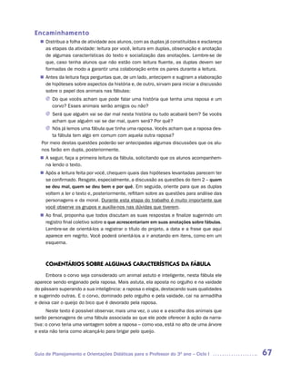 Encaminhamento
   Distribua a folha de atividade aos alunos, com as duplas já constituídas e esclareça
  n	
   as etapas da atividade: leitura por você, leitura em duplas, observação e anotação
   de algumas características do texto e socialização das anotações. Lembre-se de
   que, caso tenha alunos que não estão com leitura fluente, as duplas devem ser
   formadas de modo a garantir uma colaboração entre os pares durante a leitura.
   Antes da leitura faça perguntas que, de um lado, antecipem e sugiram a elaboração
  n	
   de hipóteses sobre aspectos da história e, de outro, sirvam para iniciar a discussão
   sobre o papel dos animais nas fábulas:
     J	 que vocês acham que pode falar uma história que tenha uma raposa e um
       Do
       corvo? Esses animais serão amigos ou não?
     J	Será que alguém vai se dar mal nesta história ou tudo acabará bem? Se vocês
       acham que alguém vai se dar mal, quem será? Por quê?
     J	 já lemos uma fábula que tinha uma raposa. Vocês acham que a raposa des-
       Nós
       ta fábula tem algo em comum com aquela outra raposa?
   Por meio destas questões poderão ser antecipadas algumas discussões que os alu-
   nos farão em dupla, posteriormente.
  n	 seguir, faça a primeira leitura da fábula, solicitando que os alunos acompanhem-
   A
   na lendo o texto.
   Após a leitura feita por você, chequem quais das hipóteses levantadas parecem ter
  n	
   se confirmado. Resgate, especialmente, a discussão as questões do item 2 – quem
   se deu mal, quem se deu bem e por quê. Em seguida, oriente para que as duplas
   voltem a ler o texto e, posteriormente, reflitam sobre as questões para análise das
   personagens e da moral. Durante esta etapa do trabalho é muito importante que
   você observe os grupos e auxilie-nos nas dúvidas que tiverem.
  n	 final, proponha que todos discutam as suas respostas e finalize sugerindo um
   Ao
   registro final coletivo sobre o que acrescentariam em suas anotações sobre fábulas.
   Lembre-se de orientá-los a registrar o título do projeto, a data e a frase que aqui
   aparece em negrito. Você poderá orientá-los a ir anotando em itens, como em um
   esquema.



     COMENTáRIOS SOBRE ALGUMAS CARACTERíSTICAS DA FáBULA
     Embora o corvo seja considerado um animal astuto e inteligente, nesta fábula ele
aparece sendo enganado pela raposa. Mais astuta, ela aposta no orgulho e na vaidade
do pássaro superando a sua inteligência: a raposa o elogia, destacando suas qualidades
e sugerindo outras. E o corvo, dominado pelo orgulho e pela vaidade, cai na armadilha
e deixa cair o queijo do bico que é devorado pela raposa.
      Neste texto é possível observar, mais uma vez, o uso e a escolha dos animais que
serão personagens de uma fábula associada ao que ele pode oferecer à ação da narra-
tiva: o corvo teria uma vantagem sobre a raposa – como voa, está no alto de uma árvore
e esta não teria como alcançá-lo para brigar pelo queijo.



Guia de Planejamento e Orientações Didáticas para o Professor do 3O ano – Ciclo I         67
 