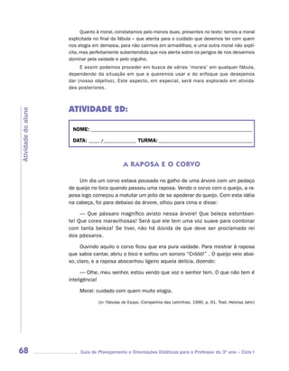 Quanto à moral, constatamos pelo menos duas, presentes no texto: temos a moral
                     explicitada no final da fábula – que atenta para o cuidado que devemos ter com quem
                     nos elogia em demasia, para não cairmos em armadilhas; e uma outra moral não explí-
                     cita, mas perfeitamente subentendida que nos alerta sobre os perigos de nos deixarmos
                     dominar pela vaidade e pelo orgulho.
                          E assim podemos proceder em busca de várias ‘morais’ em qualquer fábula,
                     dependendo da situação em que a queremos usar e do enfoque que desejamos
                     dar (nosso objetivo). Este aspecto, em especial, será mais explorado em ativida-
                     des posteriores.



                     ATIVIDADE 2D:
Atividade do aluno




                      NOME: __________________________________________________________________________

                      DATA: _____ /_______________ TURMA: ___________________________________________



                                              A RAPOSA E O CORVO

                         Um dia um corvo estava pousado no galho de uma árvore com um pedaço
                     de queijo no bico quando passou uma raposa. Vendo o corvo com o queijo, a ra-
                     posa logo começou a matutar um jeito de se apoderar do queijo. Com esta idéia
                     na cabeça, foi para debaixo da árvore, olhou para cima e disse:

                          — Que pássaro magnífico avisto nessa árvore! Que beleza estontean-
                     te! Que cores maravilhosas! Será que ele tem uma voz suave para combinar
                     com tanta beleza! Se tiver, não há dúvida de que deve ser proclamado rei
                     dos pássaros.

                          Ouvindo aquilo o corvo ficou que era pura vaidade. Para mostrar à raposa
                     que sabia cantar, abriu o bico e soltou um sonoro “Cróóó!” . O queijo veio abai-
                     xo, claro, e a raposa abocanhou ligeiro aquela delícia, dizendo:

                           — Olhe, meu senhor, estou vendo que voz o senhor tem. O que não tem é
                     inteligência!

                          Moral: cuidado com quem muito elogia.

                                  (in: Fábulas de Esopo. Companhia das Letrinhas. 1990, p. 61. Trad. Heloisa Jahn)




68                        Guia de Planejamento e Orientações Didáticas para o Professor do 3O ano – Ciclo I
 