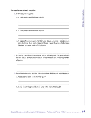 Vamos observar, discutir e anotar:




                                                                                    Atividade do aluno
     1. Sobre as personagens:

        a. A característica atribuída ao corvo:

           ____________________________________________________________
           ____________________________________________________________
           ____________________________________________________________
        b. A característica atribuída à raposa:

           ____________________________________________________________
           ____________________________________________________________
        c. A raposa foi personagem, também, da fábula A raposa e a cegonha. A
           característica dada a ela naquela fábula é igual à apresentada nesta
           fábula A raposa e o corvo? Expliquem.

           ____________________________________________________________
           ____________________________________________________________
     2. O corvo é considerado um animal astuto e inteligente. Os acontecimen-
        tos da fábula demonstraram estas características da personagem? Ex-
        pliquem.

        ______________________________________________________________
        ______________________________________________________________
        ______________________________________________________________
     3. Esta fábula também termina com uma moral. Releiam-na e respondam:

        a. Vocês concordam com ela? Por quê?

           ____________________________________________________________
           ____________________________________________________________
        b. Seria possível apresentarmos uma outra moral? Por quê?

           ____________________________________________________________
           ____________________________________________________________




Guia de Planejamento e Orientações Didáticas para o Professor do 3O ano – Ciclo I    69
 