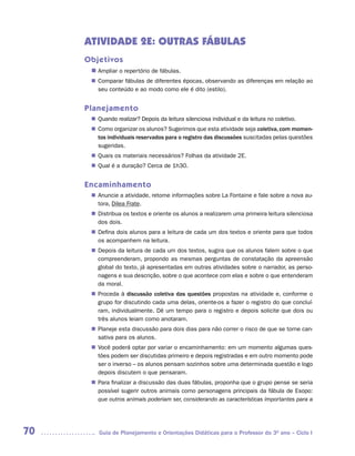 ATIVIDADE 2E: OUTRAS FÁBULAS
     Objetivos
      n	
       Ampliar o repertório de fábulas.
       Comparar fábulas de diferentes épocas, observando as diferenças em relação ao
      n	
       seu conteúdo e ao modo como ele é dito (estilo).


     Planejamento
       Quando realizar? Depois da leitura silenciosa individual e da leitura no coletivo.
      n	
       Como organizar os alunos? Sugerimos que esta atividade seja coletiva, com momen-
      n	
       tos individuais reservados para o registro das discussões suscitadas pelas questões
       sugeridas.
       Quais os materiais necessários? Folhas da atividade 2E.
      n	
       Qual é a duração? Cerca de 1h30.
      n	


     Encaminhamento
       Anuncie a atividade, retome informações sobre La Fontaine e fale sobre a nova au-
      n	
       tora, Dilea Frate.
       Distribua os textos e oriente os alunos a realizarem uma primeira leitura silenciosa
      n	
       dos dois.
       Defina dois alunos para a leitura de cada um dos textos e oriente para que todos
      n	
       os acompanhem na leitura.
       Depois da leitura de cada um dos textos, sugira que os alunos falem sobre o que
      n	
       compreenderam, propondo as mesmas perguntas de constatação da apreensão
       global do texto, já apresentadas em outras atividades sobre o narrador, as perso-
       nagens e sua descrição, sobre o que acontece com elas e sobre o que entenderam
       da moral.
       Proceda à discussão coletiva das questões propostas na atividade e, conforme o
      n	
       grupo for discutindo cada uma delas, oriente-os a fazer o registro do que concluí-
       ram, individualmente. Dê um tempo para o registro e depois solicite que dois ou
       três alunos leiam como anotaram.
       Planeje esta discussão para dois dias para não correr o risco de que se torne can-
      n	
       sativa para os alunos.
       Você poderá optar por variar o encaminhamento: em um momento algumas ques-
      n	
       tões podem ser discutidas primeiro e depois registradas e em outro momento pode
       ser o inverso – os alunos pensam sozinhos sobre uma determinada questão e logo
       depois discutem o que pensaram.
       Para finalizar a discussão das duas fábulas, proponha que o grupo pense se seria
      n	
       possível sugerir outros animais como personagens principais da fábula de Esopo:
       que outros animais poderiam ser, considerando as características importantes para a




70       Guia de Planejamento e Orientações Didáticas para o Professor do 3O ano – Ciclo I
 
