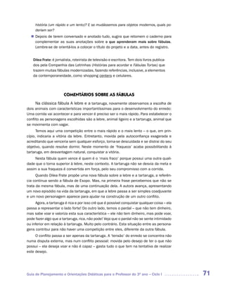 história (um rápido e um lento)? E se mudássemos para objetos modernos, quais po-
     deriam ser?
   Depois de terem conversado e anotado tudo, sugira que retomem o caderno para
  n	
   complementar as suas anotações sobre o que aprenderam mais sobre fábulas.
   Lembre-se de orientá-los a colocar o título do projeto e a data, antes do registro.


    Dilea Frate: é jornalista, roteirista de televisão e escritora. Tem dois livros publica-
    dos pela Companhia das Letrinhas (Histórias para acordar e Fábulas Tortas) que
    trazem muitas fábulas modernizadas, fazendo referências, inclusive, a elementos
    da contemporaneidade, como shopping centers e celulares.




                        COMENTáRIOS SOBRE AS FáBULAS
      Na clássica fábula A lebre e a tartaruga, novamente observamos a escolha de
dois animais com características importantíssimas para o desenvolvimento do enredo:
Uma corrida vai acontecer e para vencer é preciso ser o mais rápido. Para estabelecer o
conflito as personagens escolhidas são a lebre, animal ligeiro e a tartaruga, animal que
se movimenta com vagar.
      Temos aqui uma competição entre o mais rápido e o mais lento – o que, em prin-
cípio, indicaria a vitória da lebre. Entretanto, movida pela autoconfiança exagerada e
acreditando que venceria sem qualquer esforço, torna-se descuidada e se distrai do seu
objetivo, quando resolve dormir. Neste momento de ‘fraqueza’ acaba possibilitando à
tartaruga, em desvantagem natural, conquistar a vitória.
     Nesta fábula quem vence é quem é o ‘mais fraco’ porque possui uma outra quali-
dade que o torna superior à lebre, neste contexto. A tartaruga não se desvia da meta e
assim a sua fraqueza é convertida em força, pelo seu compromisso com a corrida.
      Quando Dilea Frate propõe uma nova fábula sobre a lebre e a tartaruga, a referên-
cia continua sendo a fábula de Esopo. Mas, na primeira frase percebemos que não se
trata da mesma fábula, mas de uma continuação dela. A autora avança, apresentando
um novo episódio na vida da tartaruga, em que a lebre passa a ser simples coadjuvante
e um novo personagem aparece para ajudar na construção de um outro conflito.
     Agora, a tartaruga é rica e por isso crê que é possível conquistar qualquer coisa – ela
passa a representar o lado forte! Do outro lado, temos o pardal – que não tem dinheiro,
mas sabe voar e valoriza esta sua característica – ele não tem dinheiro, mas pode voar,
pode fazer algo que a tartaruga, rica, não pode! Veja que o pardal não se sente intimidado
ou inferior em relação à tartaruga. Muito pelo contrário. Esta situação entre as persona-
gens contribui para não haver uma competição entre eles, diferente da outra fábula.
     O conflito passa a ser apenas da tartaruga. A ‘tensão’ do enredo se concentra não
numa disputa externa, mas num conflito pessoal: movida pelo desejo de ter o que não
possui – ela deseja voar e não é capaz – gasta tudo o que tem na tentativa de realizar
este desejo.




Guia de Planejamento e Orientações Didáticas para o Professor do 3O ano – Ciclo I              71
 