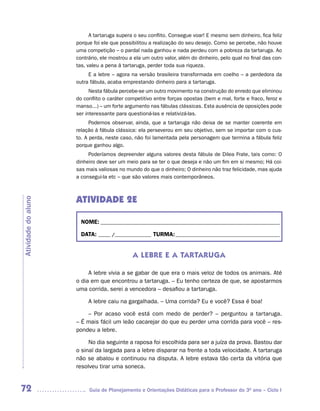 A tartaruga supera o seu conflito. Consegue voar! E mesmo sem dinheiro, fica feliz
                     porque foi ele que possibilitou a realização do seu desejo. Como se percebe, não houve
                     uma competição – o pardal nada ganhou e nada perdeu com a pobreza da tartaruga. Ao
                     contrário, ele mostrou a ela um outro valor, além do dinheiro, pelo qual no final das con-
                     tas, valeu a pena à tartaruga, perder toda sua riqueza.
                          E a lebre – agora na versão brasileira transformada em coelho – a perdedora da
                     outra fábula, acaba emprestando dinheiro para a tartaruga.
                           Nesta fábula percebe-se um outro movimento na construção do enredo que eliminou
                     do conflito o caráter competitivo entre forças opostas (bem e mal, forte e fraco, feroz e
                     manso...) – um forte argumento nas fábulas clássicas. Esta ausência de oposições pode
                     ser interessante para questioná-las e relativizá-las.
                           Podemos observar, ainda, que a tartaruga não deixa de se manter coerente em
                     relação à fábula clássica: ela perseverou em seu objetivo, sem se importar com o cus-
                     to. A perda, neste caso, não foi lamentada pela personagem que termina a fábula feliz
                     porque ganhou algo.
                          Poderíamos depreender alguns valores desta fábula de Dilea Frate, tais como: O
                     dinheiro deve ser um meio para se ter o que deseja e não um fim em si mesmo; Há coi-
                     sas mais valiosas no mundo do que o dinheiro; O dinheiro não traz felicidade, mas ajuda
                     a consegui-la etc – que são valores mais contemporâneos.



                     ATIVIDADE 2E
Atividade do aluno




                       NOME: __________________________________________________________________________

                       DATA: _____ /_______________ TURMA: ___________________________________________


                                             A LEBRE E A TARTARUGA

                          A lebre vivia a se gabar de que era o mais veloz de todos os animais. Até
                     o dia em que encontrou a tartaruga. – Eu tenho certeza de que, se apostarmos
                     uma corrida, serei a vencedora – desafiou a tartaruga.

                          A lebre caiu na gargalhada. – Uma corrida? Eu e você? Essa é boa!

                         – Por acaso você está com medo de perder? – perguntou a tartaruga.
                     – É mais fácil um leão cacarejar do que eu perder uma corrida para você – res-
                     pondeu a lebre.

                          No dia seguinte a raposa foi escolhida para ser a juíza da prova. Bastou dar
                     o sinal da largada para a lebre disparar na frente a toda velocidade. A tartaruga
                     não se abalou e continuou na disputa. A lebre estava tão certa da vitória que
                     resolveu tirar uma soneca.


72                        Guia de Planejamento e Orientações Didáticas para o Professor do 3O ano – Ciclo I
 