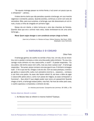 “Se aquela molenga passar na minha frente, é só correr um pouco que eu




                                                                                                  Atividade do aluno
a ultrapasso” – pensou.

    A lebre dormiu tanto que não percebeu quando a tartaruga, em sua marcha
vagarosa e constante, passou. Quando acordou, continuou a correr com ares de
vencedora. Mas, para sua surpresa, a tartaruga, que não descansara um só mi-
nuto, cruzou a linha de chegada em primeiro lugar.

     Desse dia em diante, a lebre tornou-se o alvo das chacotas da floresta.
Quando dizia que era o animal mais veloz, todos lembravam-na de uma certa
tartaruga...

     Moral: Quem segue devagar e com constância sempre chega na frente.

                (Jean de La Fontaine. In: Fábulas de Esopo. Editora Scipione, São Paulo. 2000.
                                                                   Adaptação: Lúcia Tulchinski)




                     A TARTARUGA E O COELHO
                                                                                 Dilea Frate
     A tartaruga ganhou do coelho na corrida e ficou rica. Um dia, ela se encon-
trou com o pardal e começou a rolar uma discussão sobre dinheiro: “Eu sou rica,
carrego muito dinheiro no meu casco-cofre, e você?”. O pardal respondeu: “Eu
sou pobre, não tenho casco nem cofre, mas sou leve e posso voar”. A tartaruga
respondeu: “Se quiser, posso comprar uma asa igual à sua. O dinheiro consegue
tudo”. E foi o que ela fez. Chegou o dia do vôo. Com as asas postiças, a tartaru-
ga ajeitou o casco-cofre, subiu num precipício enorme e... (assovio)... começou
a cair feito uma pedra. As asas não faziam efeito! Aí, ela teve a idéia de jogar
o casco-cofre pelos ares e, como num passe de mágica, as asas começaram a
funcionar!... Que alívio! E que alegria poder voar como um passarinho! Quando
chegou à terra, a tartaruga estava pobre, mas feliz. Na hora de voltar para casa,
o coelho apareceu e emprestou o dinheiro do táxi.

                         (In: Histórias para Acordar. Companhia das Letrinhas. SP 1996, p. 59)
                                                                                .


Vamos observar, discutir e anotar:

     1. As fábulas lidas se referem à mesma história? Explique.

        ______________________________________________________________
        ______________________________________________________________
        ______________________________________________________________



Guia de Planejamento e Orientações Didáticas para o Professor do 3O ano – Ciclo I                  73
 