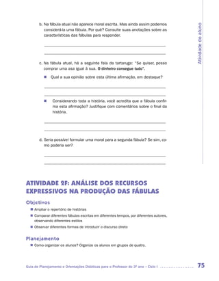 b. Na fábula atual não aparece moral escrita. Mas ainda assim podemos




                                                                                        Atividade do aluno
           considerá-la uma fábula. Por quê? Consulte suas anotações sobre as
           características das fábulas para responder.

           ____________________________________________________________
           ____________________________________________________________

        c. Na fábula atual, há a seguinte fala da tartaruga: “Se quiser, posso
           comprar uma asa igual à sua. O dinheiro consegue tudo”.

          n	Qual a sua opinião sobre esta última afirmação, em destaque?

           ____________________________________________________________
           ____________________________________________________________
             Considerando toda a história, você acredita que a fábula confir-
          n	 	
             ma esta afirmação? Justifique com comentários sobre o final da
             história.

           ____________________________________________________________
           ____________________________________________________________

        d. Seria possível formular uma moral para a segunda fábula? Se sim, co-
           mo poderia ser?

           ____________________________________________________________
           ____________________________________________________________




ATIVIDADE 2F: ANÁLISE DOS RECURSOS
EXPRESSIVOS NA PRODUÇÃO DAS FÁBULAS
Objetivos
  n	
   Ampliar o repertório de histórias
   Comparar diferentes fábulas escritas em diferentes tempos, por diferentes autores,
  n	
   observando diferentes estilos
   Observar diferentes formas de introduzir o discurso direto
  n	


Planejamento
   Como organizar os alunos? Organize os alunos em grupos de quatro.
  n	




Guia de Planejamento e Orientações Didáticas para o Professor do 3O ano – Ciclo I        75
 
