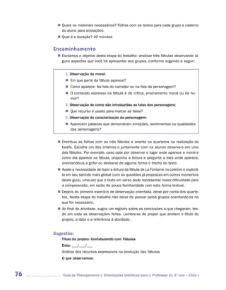 Quais os materiais necessários? Folhas com os textos para cada grupo e caderno
      n	
       do aluno para anotações.
       Qual é a duração? 40 minutos
      n	


     Encaminhamento
       Esclareça o objetivo desta etapa do trabalho: analisar três fábulas observando al-
      n	
       guns aspectos que você irá apresentar aos grupos, conforme sugerido a seguir:


          1. Observação da moral:
          n	 que parte da fábula aparece?
            Em
          n	Como aparece: Na fala do narrador ou na fala da personagem?
          n	 conteúdo expresso na fábula é de crítica, ensinamento moral ou de hu-
            O
            	
            mor?
          2. Observação de como são introduzidas as falas das personagens:
          n	Que recurso é usado para marcar as falas?
          3. Observação da caracterização da personagem:
          n	 parecem palavras que demonstram emoções, sentimentos ou qualidades
            A
            	
            das personagens?


       Distribua as folhas com as três fábulas e oriente os quartetos na realização da
      n	
       tarefa. Escolha um dos critérios e juntamente com os alunos observe-o em uma
       das fábulas. Por exemplo, caso opte por observar o lugar onde aparece a moral e
       como ela aparece na fábula, proponha a leitura e pergunte a eles onde aparece,
       orientando-os a grifar ou destacar de alguma forma o trecho do texto.
       Avalie a necessidade de fazer a leitura da fábula de La Fontaine no coletivo e explorá-
      n	
       la em seu sentido mais global (com as questões já propostas em outros momentos
       deste guia), uma vez que o texto em verso pode representar maior dificuldade para
       a compreensão, em razão da pouca familiaridade com esta forma textual.
       Depois do primeiro exercício de observação orientada, deixe por conta dos quarte-
      n	
       tos. Nesta etapa do trabalho não deixe de passar pelos grupos orientando-os no
       que for necessário.
      n	 final da atividade, sugira um registro sobre as conclusões a que chegaram, ten-
       Ao
       do em vista as observações feitas. Lembre-se de propor que anotem o título do
       projeto, a data e a referência à atividade.


     Sugestão:
        Título do projeto: Confabulando com Fábulas
        Data: ___/___/___
        Análise dos recursos expressivos na produção das fábulas
        O que observamos:



76       Guia de Planejamento e Orientações Didáticas para o Professor do 3O ano – Ciclo I
 