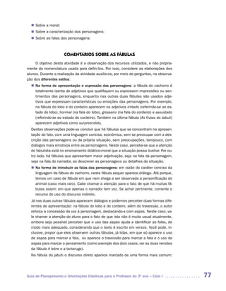 Sobre a moral:
  n	
   Sobre a caracterização das personagens:
  n	
   Sobre as falas das personagens:
  n	



                      COMENTáRIOS SOBRE AS FáBULAS
     O objetivo desta atividade é a observação dos recursos utilizados, e não propria-
mente da nomenclatura usada para defini-los. Por isso, considere as elaborações dos
alunos. Durante a realização da atividade auxilie-os, por meio de perguntas, na observa-
ção dos diferentes estilos:
  n	 forma de apresentação e expressão das personagens: a fábula do cachorro é
   Na
   totalmente isenta de adjetivos que qualifiquem ou expressem impressões ou sen-
   timentos das personagens, enquanto nas outras duas fábulas são usados adje-
   tivos que expressam características ou emoções das personagens. Por exemplo,
   na fábula do lobo e do cordeiro aparecem os adjetivos irritado (referindo-se ao es-
   tado do lobo), horrível (na fala do lobo), grosseiro (na fala do cordeiro) e assustado
   (referindo-se ao estado do cordeiro). Também na última fábula (As frutas do Jabuti)
   aparecem adjetivos como surpreendido,
	 Destas observações pode-se concluir que há fábulas que se concentram na apresen-
  tação do fato, com uma linguagem concisa, econômica, sem se preocupar com a des-
  crição das personagens ou da própria situação, sem preocupações, tampouco, com
  diálogos mais emotivos entre as personagens. Neste caso, percebe-se que a atenção
  do fabulista está no ensinamento didático-moral que a situação possa ilustrar. Por ou-
  tro lado, há fábulas que apresentam maior adjetivação, seja na fala da personagem,
  seja na fala do narrador, ao descrever as personagens ou detalhes da situação.
  n	 forma de introduzir as falas das personagens: em razão do caráter conciso da
   Na
   linguagem da fábula do cachorro, nesta fábula sequer aparece diálogo. Até porque,
   temos um caso de fábula em que nem chega a ser observada a personificação do
   animal (caso mais raro). Cabe chamar a atenção para o fato de que há muitas fá-
   bulas assim: em que apenas o narrador tem voz. Se achar pertinente, comente o
   recurso do uso do discurso indireto.
  Já nas duas outras fábulas aparecem diálogos e podemos perceber duas formas dife-
  rentes de apresentação: na fábula do lobo e do cordeiro, além do travessão, o autor
  reforça a concessão da voz à personagem, destacando-a com aspas. Neste caso, va-
  le chamar a atenção do aluno para o fato de que isto não é muito usual atualmente,
  embora seja possível perceber que o uso das aspas ajuda a identificar as falas, de
  modo mais adequado, considerando que o texto é escrito em versos. Você pode, in-
  clusive, propor que eles observem outras fábulas, já lidas, em que só aparece o uso
  de aspas para marcar a fala, ou aparece o travessão para marcar a fala e o uso de
  aspas para marcar o pensamento (como exemplo dos dois casos, ver as duas versões
  da fábula A lebre e a tartaruga).
  Na fábula do jabuti o discurso direto aparece marcado de uma forma mais comum:




Guia de Planejamento e Orientações Didáticas para o Professor do 3O ano – Ciclo I           77
 