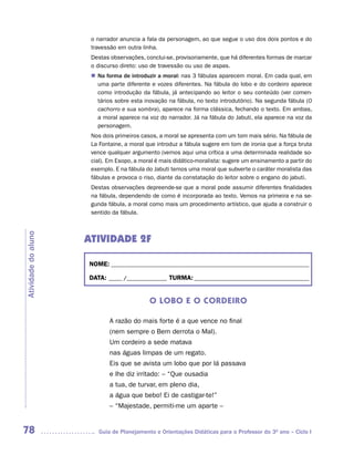 o narrador anuncia a fala da personagem, ao que segue o uso dos dois pontos e do
                      travessão em outra linha.
                      Destas observações, conclui-se, provisoriamente, que há diferentes formas de marcar
                      o discurso direto: uso de travessão ou uso de aspas.
                      n	 forma de introduzir a moral: nas 3 fábulas aparecem moral. Em cada qual, em
                       Na
                       uma parte diferente e vozes diferentes. Na fábula do lobo e do cordeiro aparece
                       como introdução da fábula, já antecipando ao leitor o seu conteúdo (ver comen-
                       tários sobre esta inovação na fábula, no texto introdutório). Na segunda fábula (O
                       cachorro e sua sombra), aparece na forma clássica, fechando o texto. Em ambas,
                       a moral aparece na voz do narrador. Já na fábula do Jabuti, ela aparece na voz da
                       personagem.
                      Nos dois primeiros casos, a moral se apresenta com um tom mais sério. Na fábula de
                      La Fontaine, a moral que introduz a fábula sugere em tom de ironia que a força bruta
                      vence qualquer argumento (vemos aqui uma crítica a uma determinada realidade so-
                      cial). Em Esopo, a moral é mais didático-moralista: sugere um ensinamento a partir do
                      exemplo. E na fábula do Jabuti temos uma moral que subverte o caráter moralista das
                      fábulas e provoca o riso, diante da constatação do leitor sobre o engano do jabuti.
                      Destas observações depreende-se que a moral pode assumir diferentes finalidades
                      na fábula, dependendo de como é incorporada ao texto. Vemos na primeira e na se-
                      gunda fábula, a moral como mais um procedimento artístico, que ajuda a construir o
                      sentido da fábula.
Atividade do aluno




                     ATIVIDADE 2F

                     NOME: __________________________________________________________________________

                     DATA: _____ /_______________ TURMA: ___________________________________________


                                            O LOBO E O CORDEIRO

                             A razão do mais forte é a que vence no final
                             (nem sempre o Bem derrota o Mal).
                             Um cordeiro a sede matava
                             nas águas limpas de um regato.
                             Eis que se avista um lobo que por lá passava
                             e lhe diz irritado: – “Que ousadia
                             a tua, de turvar, em pleno dia,
                             a água que bebo! Ei de castigar-te!”
                             – “Majestade, permiti-me um aparte –


78                      Guia de Planejamento e Orientações Didáticas para o Professor do 3O ano – Ciclo I
 