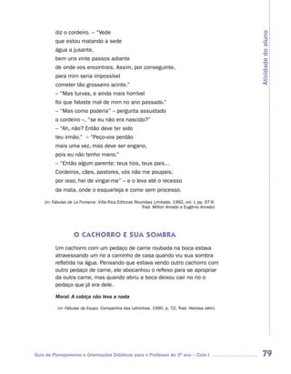 diz o cordeiro. – “Vede




                                                                                                  Atividade do aluno
         que estou matando a sede
         água a jusante,
         bem uns vinte passos adiante
         de onde vos encontrais. Assim, por conseguinte,
         para mim seria impossível
         cometer tão grosseiro acinte.”
         – “Mas turvas, e ainda mais horrível
         foi que falaste mal de mim no ano passado.”
         – “Mas como poderia” – pergunta assustado
         o cordeiro –, “se eu não era nascido?”
         – “Ah, não? Então deve ter sido
         teu irmão.” – “Peço-vos perdão
         mais uma vez, mas deve ser engano,
         pois eu não tenho mano.”
         – “Então algum parente: teus tios, teus pais...
         Cordeiros, cães, pastores, vós não me poupais;
         por isso, hei de vingar-me” – e o leva até o recesso
         da mata, onde o esquarteja e come sem processo.

    (in: Fábulas de La Fontaine. Villa Rica Editoras Reunidas Limitada. 1992, vol. I, pp. 97-9.
                                                        Trad. Milton Amado e Eugênio Amado)




                   O CACHORRO E SUA SOMBRA
         Um cachorro com um pedaço de carne roubada na boca estava
         atravessando um rio a caminho de casa quando viu sua sombra
         refletida na água. Pensando que estava vendo outro cachorro com
         outro pedaço de carne, ele abocanhou o reflexo para se apropriar
         da outra carne, mas quando abriu a boca deixou cair no rio o
         pedaço que já era dele.

         Moral: A cobiça não leva a nada

          (in: Fábulas de Esopo. Companhia das Letrinhas. 1990, p. 72. Trad. Heloisa Jahn)




Guia de Planejamento e Orientações Didáticas para o Professor do 3O ano – Ciclo I                  79
 