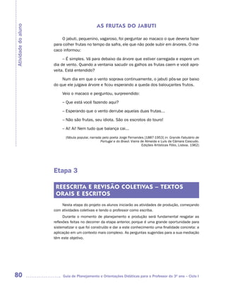 AS FRUTAS DO JABUTI
Atividade do aluno


                         O jabuti, pequenino, vagaroso, foi perguntar ao macaco o que deveria fazer
                     para colher frutas no tempo da safra, ele que não pode subir em árvores. O ma-
                     caco informou:

                          – É simples. Vá para debaixo da árvore que estiver carregada e espere um
                     dia de vento. Quando a ventania sacudir os galhos as frutas caem e você apro-
                     veita. Está entendido?

                         Num dia em que o vento soprava continuamente, o jabuti pôs-se por baixo
                     do que ele julgava árvore e ficou esperando a queda dos balouçantes frutos.

                          Veio o macaco e perguntou, surpreendido:

                          – Que está você fazendo aqui?

                          – Esperando que o vento derrube aquelas duas frutas...

                          – Não são frutas, seu idiota. São os escrotos do touro!

                          – Ai! Ai! Nem tudo que balança cai...

                            (fábula popular, narrada pelo poeta Jorge Fernandes [1887-1953] in: Grande Fabulário de
                                                    Portugal e do Brasil. Vieira de Almeida e Luís da Câmara Cascudo.
                                                                                  Edições Artísticas Fólio, Lisboa. 1962)




                     Etapa 3

                      REESCRITA E REVISÃO COLETIVAS – TEXTOS
                      ORAIS E ESCRITOS
                         Nesta etapa do projeto os alunos iniciarão as atividades de produção, começando
                     com atividades coletivas e tendo o professor como escriba.
                           Durante o momento de planejamento e produção será fundamental resgatar as
                     reflexões feitas no decorrer da etapa anterior, porque é uma grande oportunidade para
                     sistematizar o que foi construído e dar a este conhecimento uma finalidade concreta: a
                     aplicação em um contexto mais complexo. As perguntas sugeridas para a sua mediação
                     têm este objetivo.




80                        Guia de Planejamento e Orientações Didáticas para o Professor do 3O ano – Ciclo I
 