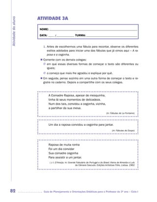 ATIVIDADE 3A
Atividade do aluno



                     NOME: __________________________________________________________________________

                     DATA: _____ /_______________ TURMA: ___________________________________________


                        1. Antes de escolhermos uma fábula para recontar, observe os diferentes
                           estilos adotados para iniciar uma das fábulas que já vimos aqui – A ra-
                           posa e a cegonha.
                       Comente com os demais colegas:
                      n	
                       J	 que essas diversas formas de começar o texto são diferentes ou
                         em
                         iguais;
                        J	 começo que mais lhe agradou e explique por quê.
                         o
                      n	 seguida, pense sozinho em uma outra forma de começar o texto e re-
                       Em
                       gistre no caderno. Depois a compartilhe com os seus colegas.



                            A Comadre Raposa, apesar de mesquinha,
                            tinha lá seus momentos de delicadeza.
                            Num dos tais, convidou a cegonha, vizinha,
                            a partilhar da sua mesa.
                                                                                       (In: Fábulas de La Fontaine)



                            Um dia a raposa convidou a cegonha para jantar.
                                                                                             (In: Fábulas de Esopo)




                            Raposa de muita ronha
                            Foi um dia convidar
                            Sua comadre cegonha
                            Para assistir a um jantar.
                             ( J. I. D’Araújo. In: Grande Fabulário de Portugal e do Brasil. Vieira de Almeida e Luís
                                                         da Câmara Cascudo. Edições Artísticas Fólio, Lisboa. 1962




82                      Guia de Planejamento e Orientações Didáticas para o Professor do 3O ano – Ciclo I
 