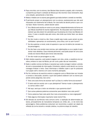 Faça uma lista, com os alunos, das fábulas lidas durante o projeto, até o momento,
     n	
      e proponha que façam a seleção da fábula que irão recontar. Caso necessário, faça
      uma votação, aproveitando a lista feita.
      Releia a história com os alunos para garantir que todos tenham o enredo na memória.
     n	
     n	 pertinente propor um planejamento com os alunos, esclarecendo que não será
      É
      necessário ser totalmente fiel à fábula. Por isso terão de decidir juntos o que e co-
      mo fazer. Neste momento, caberá decidir sobre:
       J	 a fábula será escrita em verso ou em prosa, independentemente da forma em
         Se
         que fábula escolhida foi escrita originalmente. Na discussão será importante es-
         clarecer que eles devem ter percebido que há presença de rimas nas fábulas em
         verso. E caso a escolha seja pelo verso, eles terão que tentar fazer uso desse
         recurso;
       J	 irão mudar a moral ou não. Caso a opção seja mudar, quais seriam as pos-
         Se
         sibilidades: apresentar um ensinamento, uma crítica, com ou sem humor?
       J	 irão explicitar a moral, onde irá aparecer e que voz irá dizê-la (do narrador ou
         Se
         da personagem);
       J	 irão fazer uma versão mais concisa, sem adjetivações ou se a opção é apre-
         Se
         sentar mais detalhes. Caso entenda pertinente, você pode propor ler uma outra
         versão da mesma fábula para tomar esta decisão;
       J	 irão mudar as personagens ou não.
         Se
      Além destes aspectos, você poderá resgatar com eles, ainda, a seqüência da nar-
     n	
      rativa, embora no caso da fábula, por ser curta, pode não ser necessário.
      Dado o caráter conciso da fábula, é possível que vocês consigam realizar a ativida-
     n	
      de sem a necessidade de interrupção. Entretanto, caberá a você decidir se a turma
      consegue finalizar o texto. Caso interrompa o trabalho copie o que foi produzido
      num papel craft e retome-o em outro momento planejado.
     n	 fim, lembre-os do exercício anterior e pergunte como a fábula deve ser iniciada
      Por
      e comece a discussão, durante a qual você poderá colaborar com os alunos pro-
      pondo outras perguntas, tais como:
       J	Teria uma outra forma de escrever isto? ou Esta é a melhor forma de escrever?
       J	 texto está de acordo com o que planejamos? Vamos mudar o planejamento
         O
         ou vamos voltar a ele?
       J	 aqui, será que o leitor vai entender o que queremos dizer?
         Até
       J	Que outras palavras podemos acrescentar para detalhar mais esta parte?
       J	Como podemos fazer esta parte ficar mais emocionante ou mais engraçada?
       J	Falta alguma informação importante neste trecho? Etc.
     n	 atenção às ocorrências mais comuns como: a repetição de determinadas pa-
      Dê
      lavras, principalmente de marcadores temporais (aí, então, daí...) e do nome das
      personagens. Estes problemas costumam ser recorrentes e podem ser objeto de
      reflexão da turma durante a revisão coletiva, na próxima etapa do trabalho.




84      Guia de Planejamento e Orientações Didáticas para o Professor do 3O ano – Ciclo I
 