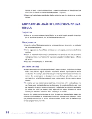 trechos do texto, e, sim que devem fazer o mesmo que fizeram na atividade em que
        discutiram os vários inícios da fábula A raposa e a cegonha.
       Depois de finalizada a produção das duplas, proponha que eles façam uma primeira
      n	
       revisão



     ATIVIDADE 4B: ANÁLISE LINGÜÍSTICA DE UMA
     FÁBULA
     Objetivos
       Observar um aspecto da escrita de fábulas (a ser selecionado por você, dependen-
      n	
       do do problema recorrente nas produções de seus alunos)


     Planejamento
       Quando realizar? Depois de selecionar um dos problemas recorrentes na produção
      n	
       de textos da sua turma.
       Como organizar os alunos? Esta atividade será em duplas, com momento final no
      n	
       coletivo.
       Quais os materiais necessários? Cópia de uma boa versão de uma fábula (selecio-
      n	
       nada pelo professor, por apresentar aspectos que podem colaborar para a reflexão
       da turma).
       Qual é a duração? Cerca de 30 minutos.
      n	


     Encaminhamento
       Avalie a conveniência desta atividade para o seu contexto. Sugerimos que seja
      n	
       feita, caso perceba algum problema recorrente durante a produção de textos
       em duplas. Por exemplo, se os textos apresentam problemas de repetição dos
       nomes das personagens ou de algum marcador textual (aí, então...) você po-
       derá escolher uma fábula adequada para a observação deste aspecto, pelos
       alunos.
      n	 possível que haja problemas de coerência, por exemplo, entre a situação e a mo-
       É
       ral. Neste caso, você poderá propor a observação do enredo de fábulas, por meio
       de atividades de leitura, procurando discutir a relação de sentido entre a situação
       do enredo e a moral. Ou poderá, ainda, exercitar com eles a produção de outras
       morais para discutir a coerência delas em relação ao enredo.
      Algumas das atividades de comparação entre fábulas, aqui apresentadas, podem ser
      tomadas como modelos de análise de outros textos bem escritos, coerentes com o
      que pretende discutir com os alunos. Estas atividades podem servir de referência pa-
      ra você preparar esta proposta.




88      Guia de Planejamento e Orientações Didáticas para o Professor do 3O ano – Ciclo I
 