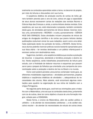 oralmente os conteúdos aprendidos sobre o tema, no decorrer do projeto,
    por meio de leituras e discussões com sua turma.
           A seqüência didática de produção escrita de cartas de leitor, gê-
    nero também previsto para o ano do ciclo, coloca em jogo a capacidade
    de seus alunos escreverem cartas às redações das revistas Recreio e
    Ciência Hoje das Crianças e, ainda, a outros leitores destas revistas. Esta
    seqüência, por sua vez, está relacionada à proposta, também constante
    deste guia, de atividades permanentes de leitura destas mesmas revis-
    tas: uma, semanalmente – RECREIO – e outra, quinzenalmente – CIÊNCIA
    HOJE DAS CRIANÇAS. Estas atividades incluem propostas de leitura de
    artigos de divulgação científica e de cartas que jovens leitores destas
    publicações costumam enviar às suas redações; assim como uma detal-
    hada exploração deste rico portador de textos, a REVISTA. Desta forma,
    seus alunos poderão vivenciar práticas sociais bastante apropriadas para
    sua faixa etária – ler revistas destinadas a um público infanto-juvenil e
    escrever cartas com destinatários reais.
           Sugerimos, também, uma seqüência didática que envolve a produção
    de resumos e esquemas, abordando a temática produção e destino do
    lixo. Nesta seqüência, serão trabalhados procedimentos de leitura para
    estudo, com a finalidade de elaborar resumos e esquemas que possam
    servir para o preparo de folhetos que orientarão uma campanha de cons-
    cientização sobre a produção e destino de lixo no Brasil e no mundo.
           Como você poderá perceber, procuramos contemplar neste guia, as
    diferentes modalidades organizativas – atividades permanentes, projetos
    didáticos e seqüências didáticas de atividades –, adequando-as às ne-
    cessidades dos alunos. Mais adiante, você encontrará algumas orien-
    tações para ajudá-lo na organização de sua rotina de trabalho com a
    Língua Portuguesa.
           Na segunda parte deste guia, você terá as orientações para o traba-
    lho com a Matemática, uma vez que os conteúdos desta área, juntamente
    com os de outras, deve ter como objetivo a busca de uma formação inte-
    gral, voltada para a CIDADANIA.
           Desta forma, o ensino da Matemática, além do caráter prático e
    utilitário – o de atender às necessidades cotidianas –, e do caráter edu-
    cativo escolar – de atender às necessidades de estudo de outras áreas


8       Guia de Planejamento e Orientações Didáticas para o Professor do 3O ano – Ciclo I
 