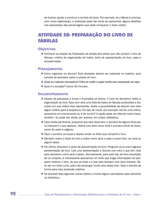 de ilustrar, ajudar a construir o sentido do texto. Por exemplo, se a fábula é concisa,
        sem muita adjetivação, a ilustração pode dar conta de apresentar alguns detalhes
        nas expressões das personagens que pode enriquecer o texto verbal.


     ATIVIDADE 5B: PREPARAÇÃO DO LIVRO DE
     FÁBULAS
     Objetivos
       Conhecer as etapas de finalização da edição dos textos que vão compor o livro de
      n	
       fábulas: critério de organização do índice, texto de apresentação do livro, capa e
       encadernação.

     Planejamento
       Como organizar os alunos? Esta atividade deverá ser realizada no coletivo, para
      n	
       tomada de decisões sobre a edição do livro.
       Quais os materiais necessários? Folha de sulfite e papel cartão para preparação da capa.
      n	
       Qual é a duração? Cerca 50 minutos.
      n	

     Encaminhamento
       Depois de passados a limpo e ilustrados os textos, é hora de decidirem sobre a
      n	
       organização do livro. Faça com eles uma lista de todas as fábulas produzidas e dis-
       cutam em que ordem elas aparecerão. Avalie a possibilidade de discutir com eles
       algum critério para a seqüência. Por tipo de moral, por exemplo: ela faz uma crítica,
       apresenta um ensinamento ou é de humor? A opção pode ser alternar estes tipos,
       também. Ou pode ser, ainda, por autores, em ordem alfabética.
       Caso avalie pertinente, proponha que eles observem o sumário de alguns livros pa-
      n	
       ra indicarem o que aparece. Defina com eles como será o sumário (título do texto,
       nome do autor e página).
       Faça o sumário na lousa e depois anote na folha que comporá o livro.
      n	
       Decidam sobre o título do livro e sobre como será a capa e quem fará: se você ou
      n	
       alguns deles.
      n	 último, discutam o texto de apresentação do livro. Pergunte se já viram alguma
       Por
       apresentação de livro. Leia uma apresentação e discuta com eles o que tem nela
       para decidirem como será a deles. Normalmente, para este tipo de livro (resultado
       de um projeto), é interessante apresentar um texto que traga informações do tipo:
       quem realizou o livro, do que se trata e o que eles desejam aos seus leitores. De-
       ve ser um texto curto, para não prolongar muito esta etapa final. Seja o escriba da
       turma para esta produção coletiva.
      n	 possível faça algumas outras cópias e monte alguns exemplares para deixá-los
       Se
       na biblioteca.




92       Guia de Planejamento e Orientações Didáticas para o Professor do 3O ano – Ciclo I
 