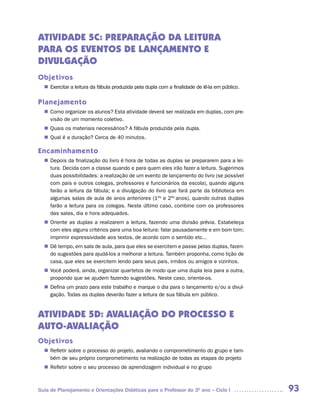 ATIVIDADE 5C: PREPARAÇÃO DA LEITURA
PARA OS EVENTOS DE LANÇAMENTO E
DIVULGAÇÃO
Objetivos
   Exercitar a leitura da fábula produzida pela dupla com a finalidade de lê-la em público.
  n	

Planejamento
   Como organizar os alunos? Esta atividade deverá ser realizada em duplas, com pre-
  n	
   visão de um momento coletivo.
   Quais os materiais necessários? A fábula produzida pela dupla.
  n	
   Qual é a duração? Cerca de 40 minutos.
  n	

Encaminhamento
   Depois da finalização do livro é hora de todas as duplas se prepararem para a lei-
  n	
   tura. Decida com a classe quando e para quem eles irão fazer a leitura. Sugerimos
   duas possibilidades: a realização de um evento de lançamento do livro (se possível
   com pais e outros colegas, professores e funcionários da escola), quando alguns
   farão a leitura da fábula; e a divulgação do livro que fará parte da biblioteca em
   algumas salas de aula de anos anteriores (1ºs e 2ºs anos), quando outras duplas
   farão a leitura para os colegas. Neste último caso, combine com os professores
   das salas, dia e hora adequados.
   Oriente as duplas a realizarem a leitura, fazendo uma divisão prévia. Estabeleça
  n	
   com eles alguns critérios para uma boa leitura: falar pausadamente e em bom tom;
   imprimir expressividade aos textos, de acordo com o sentido etc...
  n	 tempo, em sala de aula, para que eles se exercitem e passe pelas duplas, fazen-
   Dê
   do sugestões para ajudá-los a melhorar a leitura. Também proponha, como lição de
   casa, que eles se exercitem lendo para seus pais, irmãos ou amigos e vizinhos.
   Você poderá, ainda, organizar quartetos de modo que uma dupla leia para a outra,
  n	
   propondo que se ajudem fazendo sugestões. Neste caso, oriente-os.
   Defina um prazo para este trabalho e marque o dia para o lançamento e/ou a divul-
  n	
   gação. Todas as duplas deverão fazer a leitura de sua fábula em público.


ATIVIDADE 5D: AVALIAÇÃO DO PROCESSO E
AUTO-AVALIAÇÃO
Objetivos
   Refletir sobre o processo do projeto, avaliando o comprometimento do grupo e tam-
  n	
   bém de seu próprio comprometimento na realização de todas as etapas do projeto
   Refletir sobre o seu processo de aprendizagem individual e no grupo
  n	



Guia de Planejamento e Orientações Didáticas para o Professor do 3O ano – Ciclo I             93
 