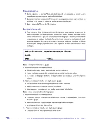 Planejamento
        Como organizar os alunos? Esta atividade deverá ser realizada no coletivo, com
       n	
        previsão de um momento de realização individual.
        Quais os materiais necessários? Cartaz com as etapas do projeto (apresentado na
       n	
        atividade 1, da etapa 1), folhas de avaliação e auto-avaliação.
        Qual é a duração? Cerca de 40 minutos.
       n	


     Encaminhamento
        Este momento é de fundamental importância tanto para resgatar o processo de
       n	
        aprendizagem em que se envolveram quanto para refletir sobre o resultado do tra-
        balho, considerando o grau de comprometimento do grupo e a co-responsabilidade
        na qualidade do produto finalizado. Portanto, inicie a conversa esclarecendo o ob-
        jetivo da avaliação. Apresente ao grupo o cartaz do projeto e distribua as folhas
        de avaliação. A seguir, apresentamos uma sugestão de itens de avaliação e auto-
        avaliação:


       AVALIAÇÃO DO PROJETO CONFABULANDO COM FÁBULAS

       ALUNO: _________________________________________________________________________

       DATA: _____ /_______________ TURMA: ___________________________________________


     Sobre o comprometimento do grupo:
     1. Nos momentos de discussão coletiva:
       a. Todos colaboraram para a realização de um bom trabalho.
       b. Houve muito conversa e não conseguimos aproveitar muito das aulas.
       c. Às vezes a participação da turma foi organizada e isso ajudou a aprender algumas
          coisas.
     2. Nos momentos de trabalho em dupla ou em grupo:
       a. Nos ajudamos muito e conseguimos realizar bem o trabalho.
       b. Não conseguimos nos ajudar durante o trabalho.
       c. Algumas vezes conseguimos nos ajudar para realizar o trabalho.
     Sobre o meu comprometimento no projeto:
     3. Nos momentos de discussão coletiva:
       a. Ouvi meus colegas e também participei muito bem de todas as etapas, colaboran-
          do com o grupo.
       b. Não colaborei com o grupo porque não participei das discussões.
       c. Às vezes participei das discussões.
     4. Nos momentos de trabalho em dupla ou em grupo:
       a. Colaborei com os meus parceiros quando pude.



94        Guia de Planejamento e Orientações Didáticas para o Professor do 3O ano – Ciclo I
 