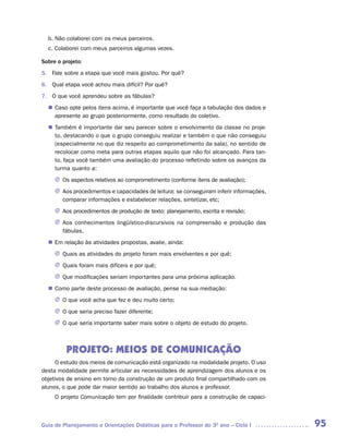 b. Não colaborei com os meus parceiros.
  c. Colaborei com meus parceiros algumas vezes.

Sobre o projeto:
5. Fale sobre a etapa que você mais gostou. Por quê?
6. Qual etapa você achou mais difícil? Por quê?
7. O que você aprendeu sobre as fábulas?
   Caso opte pelos itens acima, é importante que você faça a tabulação dos dados e
  n	
   apresente ao grupo posteriormente, como resultado do coletivo.
   Também é importante dar seu parecer sobre o envolvimento da classe no proje-
  n	
   to, destacando o que o grupo conseguiu realizar e também o que não conseguiu
   (especialmente no que diz respeito ao comprometimento da sala), no sentido de
   recolocar como meta para outras etapas aquilo que não foi alcançado. Para tan-
   to, faça você também uma avaliação do processo refletindo sobre os avanços da
   turma quanto a:
     J	 aspectos relativos ao comprometimento (conforme itens de avaliação);
       Os
     J Aos procedimentos e capacidades de leitura: se conseguiram inferir informações,
       comparar informações e estabelecer relações, sintetizar, etc;
     J Aos procedimentos de produção de texto: planejamento, escrita e revisão;
     J Aos conhecimentos lingüístico-discursivos na compreensão e produção das
       fábulas.
  n	 relação às atividades propostas, avalie, ainda:
   Em
     J	Quais as atividades do projeto foram mais envolventes e por quê;
     J Quais foram mais difíceis e por quê;
     J Que modificações seriam importantes para uma próxima aplicação.
   Como parte deste processo de avaliação, pense na sua mediação:
  n	
     J	 que você acha que fez e deu muito certo;
       O
     J O que seria preciso fazer diferente;
     J O que seria importante saber mais sobre o objeto de estudo do projeto.



         PROJETO: MEIOS DE COMUNICAÇÃO
     O estudo dos meios de comunicação está organizado na modalidade projeto. O uso
desta modalidade permite articular as necessidades de aprendizagem dos alunos e os
objetivos de ensino em torno da construção de um produto final compartilhado com os
alunos, o que pode dar maior sentido ao trabalho dos alunos e professor.
     O projeto Comunicação tem por finalidade contribuir para a construção de capaci-



Guia de Planejamento e Orientações Didáticas para o Professor do 3O ano – Ciclo I        95
 