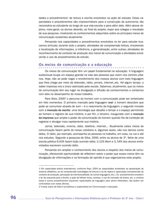 dades e procedimentos1 de leitura e escrita envolvidos na ação de estudar. Estas ca-
     pacidades e procedimentos são imprescindíveis para a construção da autonomia, tão
     necessária ao estudante ao longo de sua vida escolar e para além dela. Além desse ob-
     jetivo, mais geral, os alunos deverão, ao final do projeto, expor aos colegas o resultado
     de sua pesquisa, mostrando os conhecimentos adquiridos sobre os principais meios de
     comunicação existentes atualmente.
          Pensando nas capacidades e procedimentos envolvidos no ler para estudar bus-
     camos articular, durante todo o projeto, atividades de compreensão leitora, envolvendo
     a localização de informações, a inferência, a generalização, entre outras; atividades de
     reconhecimento do contexto de produção dos meios de comunicação e atividades envol-
     vendo o uso de procedimentos de estudo.

     Os meios de comunicação e a educação
          Os meios de comunicação têm um papel fundamental na educação. A linguagem
     audiovisual ocupa um espaço grande na vida das pessoas que vivem nos centros urba-
     nos. Hoje, não se pode negar o envolvimento dos nossos alunos com esta linguagem
     que lhes chega por meio da televisão, rádio, jornais, internet,,etc. Há algum tempo, o
     saber impresso era o único valorizado pela escola. Sabemos, atualmente, que os meios
     de comunicação têm seu lugar na divulgação e difusão de conhecimentos e contamos
     com eles no desempenho do nosso trabalho.
          Para Silva, 20002 o percurso do homem com a comunicação pode ser sintetizado
     em três momentos. O primeiro marcado pela linguagem oral: o homem descobre que
     pode se comunicar através de som – é o nascimento da linguagem; o segundo iniciado
     com a invenção da escrita: uma tecnologia que desafia o tempo e o espaço permitindo
     ao homem o registro de sua história; e por fim, o terceiro, inaugurado com a invenção
     da imprensa que amplia o poder de comunicação do homem quando lhe dá condição de
     registrar e divulgar mais rapidamente sua história.
          Jornal, televisão, cinema, rádio, telefone, internet... Atualmente estes meios de
     comunicação fazem parte do nosso cotidiano e, algumas vezes, não nos damos conta
     deles. O rádio, por exemplo, acompanha as pessoas no trabalho, em casa, na rua e até
     nos estudos. Segundo a pesquisa de Silva, 2000, entre os alunos de 3ª. Série de uma
     escola pública 9,43% fazem lição ouvindo rádio; 2,12% lêem e 3, 54% dos alunos entre-
     vistados escrevem ouvindo rádio.
           Pensando em ampliar o conhecimento dos alunos a respeito dos meios de comu-
     nicação, oferecendo oportunidade de refletirem sobre o poder que esses meios têm na
     divulgação de informações e na formação de opinião é que organizamos este projeto.


     1 Por capacidade leitora entendemos, conforme Rojo, 2004 as capacidades envolvidas na apropriação do
     sistema alfabético, as de compreensão (estratégias de leitura) e as de réplica e apreciação (compreensão do
     contexto de produção, percepção da intertextualidade, de outras linguagens, etc.). Os procedimentos envolvem
     o ler da esquerda para a direita, a ação de folhear livros, revistas, o uso do marcador de textos, etc. e, embora
     estes e outros procedimentos requeiram capacidades de linguagem para serem efetivados, não podem ser
     confundidos com estas últimas.
     2 Ynaray Joana da Silva é jornalística e especialista em Comunicação e educação.




96          Guia de Planejamento e Orientações Didáticas para o Professor do 3O ano – Ciclo I
 