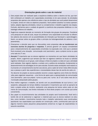 Orientações gerais sobre o uso do material
1. Este projeto deve ser realizado após a seqüência didática sobre o destino do lixo, que tam-
   bém enfatizará um trabalho com capacidades envolvidas no ler para estudar. As atividades
   propostas são apenas uma referência sobre o tipo de atividade que você poderá desenvolver
   no projeto, tendo em vista os objetivos propostos. Você poderá substituir os textos apresen-
   tados, adaptar algumas atividades, reduzir ou complementar o trabalho sugerido nas etapas.
   Contudo, alertamos para o cuidado de garantir a coerência das propostas didáticas e a me-
   todologia reflexiva do trabalho.
2. Sugerimos especial atenção ao momento de formação dos grupos de pesquisa. Coordenar
   uma pesquisa em sala de aula, requer do professor uma capacidade de articular os diferen-
   tes saberes dos alunos com as possibilidades de interação que favoreçam a aprendizagem.
   Assim, ao pensar sobre os grupos utilize o principio da heterogeneidade de saberes e tem-
   peramentos.
3. Chamamos a atenção para que as discussões orais propostas não se transformem em
   exercícios escritos de perguntas e respostas. É preciso garantir um espaço considerável
   para o desenvolvimento de capacidades envolvidas na exposição oral, visto que o produto
   final envolverá uma situação comunicação oral (seminário) para a própria turma ou para
   uma sala do 2º ano.
4. Atenção! É importante que os alunos registrem os momentos em que fazem atividades do
   projeto. Assim, sugerimos que sempre que fizer os registros coletivos na lousa ou solicitar
   registros individuais ou em grupo, você coloque o título do projeto e a data em que a atividade
   será realizada. Este registro objetiva o contato com a prática de anotações, fundamental no
   desenvolvimento de estratégias do ler para estudar. Durante estas anotações você estará co-
   municando um comportamento escritor aos alunos, pois a ação de tomar notas difere de pes-
   soa a pessoa a partir das experiências e necessidades desse tipo de escrita de cada um.
   No decorrer do projeto os alunos poderão recorrer a esses registros como fonte de informa-
   ções para organizar esquemas – uma forma de apoio para a apresentação da comunicação
   oral (seminário) para sua própria turma ou para uma turma do 2º ano sobre meio de co-
   municação pesquisado pelos grupos.
5. Para melhor organizar o trabalho, de acordo com as possibilidades de sua turma e, con-
   seqüente, adequação do tempo didático necessário é importante que você se aproprie de
   todo o projeto antes de iniciá-lo, realizando uma pesquisa de textos sobre cada um dos
   meios de comunicação, nas fontes indicadas no final deste projeto e em outras que achar
   conveniente.
6. Seu papel no encaminhamento das atividades do projeto será fundamental. Você terá a
   tarefa não só de selecionar e organizar o material para que os alunos realizem os estu-
   dos, como também, incentivá-los durante todo o trabalho valorizando suas construções,
   apostando nas capacidades que estarão em construção, enfim, contribuindo para que de
   alguma maneira esses pequenos pesquisadores sintam-se no lugar de especialistas no
   assunto escolhido.




   Guia de Planejamento e Orientações Didáticas para o Professor do 3O ano – Ciclo I                 97
 
