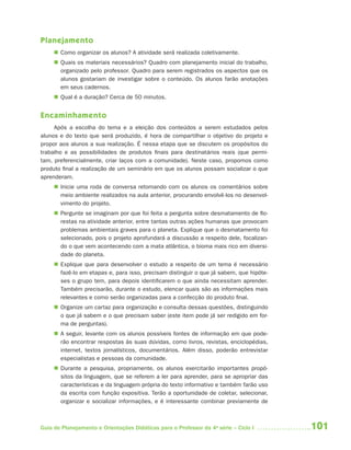 Planejamento
      Como organizar os alunos? A atividade será realizada coletivamente.
      Quais os materiais necessários? Quadro com planejamento inicial do trabalho,
       organizado pelo professor. Quadro para serem registrados os aspectos que os
       alunos gostariam de investigar sobre o conteúdo. Os alunos farão anotações
       em seus cadernos.
      Qual é a duração? Cerca de 50 minutos.


Encaminhamento
     Após a escolha do tema e a eleição dos conteúdos a serem estudados pelos
alunos e do texto que será produzido, é hora de compartilhar o objetivo do projeto e
propor aos alunos a sua realização. É nessa etapa que se discutem os propósitos do
trabalho e as possibilidades de produtos finais para destinatários reais (que permi-
tam, preferencialmente, criar laços com a comunidade). Neste caso, propomos como
produto final a realização de um seminário em que os alunos possam socializar o que
aprenderam.
      Inicie uma roda de conversa retomando com os alunos os comentários sobre
       meio ambiente realizados na aula anterior, procurando envolvê-los no desenvol-
       vimento do projeto.
      Pergunte se imaginam por que foi feita a pergunta sobre desmatamento de flo-
       restas na atividade anterior, entre tantas outras ações humanas que provocam
       problemas ambientais graves para o planeta. Explique que o desmatamento foi
       selecionado, pois o projeto aprofundará a discussão a respeito dele, focalizan-
       do o que vem acontecendo com a mata atlântica, o bioma mais rico em diversi-
       dade do planeta.
      Explique que para desenvolver o estudo a respeito de um tema é necessário
       fazê-lo em etapas e, para isso, precisam distinguir o que já sabem, que hipóte-
       ses o grupo tem, para depois identificarem o que ainda necessitam aprender.
       Também precisarão, durante o estudo, elencar quais são as informações mais
       relevantes e como serão organizadas para a confecção do produto final.
      Organize um cartaz para organização e consulta dessas questões, distinguindo
       o que já sabem e o que precisam saber (este item pode já ser redigido em for-
       ma de perguntas).
      A seguir, levante com os alunos possíveis fontes de informação em que pode-
       rão encontrar respostas às suas dúvidas, como livros, revistas, enciclopédias,
       internet, textos jornalísticos, documentários. Além disso, poderão entrevistar
       especialistas e pessoas da comunidade.
      Durante a pesquisa, propriamente, os alunos exercitarão importantes propó-
       sitos da linguagem, que se referem a ler para aprender, para se apropriar das
       características e da linguagem própria do texto informativo e também farão uso
       da escrita com função expositiva. Terão a oportunidade de coletar, selecionar,
       organizar e socializar informações, e é interessante combinar previamente de



Guia de Planejamento e Orientações Didáticas para o Professor da 4a série – Ciclo I      101
 