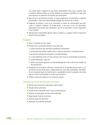 que modo farão o registro do que forem aprendendo. Para isso, poderão usar
            o caderno, folhas avulsas ou ainda elaborar um pequeno portfólio, em que pos-
            sam arquivar os materiais de estudo que levantarem.
           Informe que, ao final dos estudos, a classe organizará um seminário a respeito
            da questão, o qual terá apresentação dirigida aos alunos da 3a série.
           Pergunte se sabem o que é um seminário e colete as informações que pos-
            suem a respeito. Explique, de modo geral, o que vem a ser um seminário,
            adiantando aos alunos que estudarão o que é um seminário e como organizá-lo
            mais à frente.
           Ofereça-lhes informações gerais sobre o projeto e, a seguir, defina o desenvol-
            vimento das atividades.

      O projeto
           Tema: “Universo ao meu redor”.
           Produto final: seminário temático, que discutirá:
            J ações humanas que provocam problemas ambientais;
            J consequências dessas ações para a vida das pessoas; o desmatamento;
            J os biomas brasileiros principais e a biodiversidade;
            J a mata atlântica como um dos biomas mais ricos em diversidade do planeta;
            J sustentabilidade: o que é?;
            J ações que podem garantir a sustentabilidade da vida na Terra em relação ao
              desmatamento.
           Finalidade do seminário: informar e conscientizar os demais alunos sobre a im-
            portância da sua ação para a organização de uma vida sustentável, perceben-
            do as consequências da mesma para a qualidade da vida no planeta, de modo
            que se sintam incentivados a mudar suas atitudes.
           Público: alunos de todas as 3as séries da escola.

      Atividades que serão desenvolvidas no projeto
           Estudo dos temas que cada grupo apresentará.
           Estudo sobre seminário.
           Estudo sobre exposição oral e suas características.
           Preparo da exposição oral que será realizada.
           Organização final do seminário.
           Apresentação do seminário.
           Avaliação do trabalho realizado.




102       Guia de Planejamento e Orientações Didáticas para o Professor da 4a série – Ciclo I
 