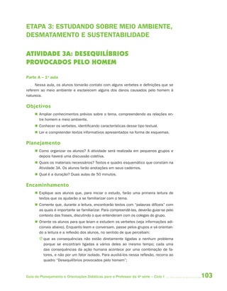ETAPA 3: ESTUDANDO SOBRE MEIO AMBIENTE,
DESMATAMENTO E SUSTENTABILIDADE

ATIVIDADE 3A: DESEQUILÍBRIOS
PROVOCADOS PELO HOMEM

Parte A – 1a aula
     Nessa aula, os alunos tomarão contato com alguns verbetes e definições que se
referem ao meio ambiente e esclarecem alguns dos danos causados pelo homem à
natureza.

Objetivos
      Ampliar conhecimentos prévios sobre o tema, compreendendo as relações en-
       tre homem e meio ambiente.
      Conhecer os verbetes, identificando características desse tipo textual.
      Ler e compreender textos informativos apresentados na forma de esquemas.

Planejamento
      Como organizar os alunos? A atividade será realizada em pequenos grupos e
       depois haverá uma discussão coletiva.
      Quais os materiais necessários? Textos e quadro esquemático que constam na
       Atividade 3A. Os alunos farão anotações em seus cadernos.
      Qual é a duração? Duas aulas de 50 minutos.

Encaminhamento
      Explique aos alunos que, para iniciar o estudo, farão uma primeira leitura de
       textos que os ajudarão a se familiarizar com o tema.
      Comente que, durante a leitura, encontrarão textos com “palavras difíceis” com
       as quais é importante se familiarizar. Para compreendê-las, deverão guiar-se pelo
       contexto das frases, discutindo o que entenderam com os colegas do grupo.
      Oriente os alunos para que leiam e estudem os verbetes (veja informações adi-
       cionais abaixo). Enquanto leem e conversam, passe pelos grupos e vá orientan-
       do a leitura e a reflexão dos alunos, no sentido de que percebam:
       J que as consequências não estão diretamente ligadas a nenhum problema
         porque se encontram ligadas a vários deles ao mesmo tempo; cada uma
         das consequências da ação humana acontece por uma combinação de fa-
         tores, e não por um fator isolado. Para auxiliá-los nessa reflexão, recorra ao
         quadro “Desequilíbrios provocados pelo homem”;



Guia de Planejamento e Orientações Didáticas para o Professor da 4a série – Ciclo I        103
 