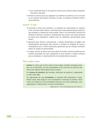 J que o desmatamento é uma ação do homem que acarreta várias consequên-
              cias para a vida dele.
           Oriente os alunos para que organizem os verbetes no caderno ou em uma pas-
            ta, de maneira que possam constituir, de fato, um pequeno dicionário sobre o
            meio ambiente.

      Parte B – 2a aula
           Concluída a leitura dos verbetes e a anotação de observações no caderno,
            inicie uma discussão coletiva, solicitando que cada pequeno grupo exponha o
            que entendeu a respeito de cada verbete. Esse é um importante momento de
            esclarecer dúvidas e ampliar a compreensão dos alunos, que talvez precisem
            de ajuda para estabelecer relação entre as definições apresentadas pelos
            textos.
           Aproveite para retomar, coletivamente, o quadro esquemático da página 107
            (Desequilíbrios provocados pelo homem) e verifique as relações de causa e
            consequência que o mesmo apresenta, garantindo que as crianças compreen-
            deram as noções ali apresentadas.
           A seguir, oriente os alunos para que voltem ao quadro inicial de problemas am-
            bientais levantados por eles, analisando de que maneira o estudo contribuiu
            para a ampliação e o aprofundamento da compreensão do assunto.


      Para saber mais
          Verbete é o nome que se dá a cada um dos artigos, também chamados entra-
          das, de um dicionário, de uma enciclopédia ou de outro livro ou obra de refe-
          rência que organiza informações dessa maneira.
          Os verbetes de dicionário são entradas, definições de palavras e explicações
          e notas sobre algo.
          Na organização de uma enciclopédia, os verbetes dão explicações e notas.
          Muitas vezes cada artigo de uma enciclopédia é chamado de verbete. Geral-
          mente um verbete em uma enciclopédia pode dar uma maior explicação, nota,
          organização e melhoramento no texto enciclopédico.
                                           (Disponível em: <http://pt.wikipedia.org/wiki/verbete>.)




104       Guia de Planejamento e Orientações Didáticas para o Professor da 4a série – Ciclo I
 