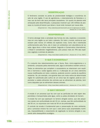 Atividade do aluno
                                                   DESERTIFICAÇÃO
                     O fenômeno consiste na perda da produtividade biológica e econômica do
                     solo de uma região. O uso de agrotóxicos, o desmatamento de florestas e o
                     mau uso da terra são seus principais causadores. Um quarto do planeta está
                     ameaçado pela desertificação, e pesquisas mostram que 135 milhões de pes-
                     soas no mundo já tiveram que deixar o local onde moravam por causa dela.
                                  (Disponível em: <http://planetasustentavel.abril.uol.com.br/glossario/b.shtml>.
                                                                                        Acesso em: 17 nov. 2007.)


                                                   BIODIVERSIDADE
                     O termo abrange toda a variedade das formas de vida, espécies e ecossiste-
                     mas em uma região ou em todo o planeta. Em todo o mundo, estima-se que
                     existam pelo menos 14 milhões de espécies vivas. Como não é distribuída
                     uniformemente pela Terra, ela é maior em ambientes com abundância de luz
                     solar, água doce e clima mais estável. Segundo a Conservation International,
                     o Brasil é considerado megabiodiverso, pois possui mais de 70% das espé-
                     cies vegetais e animais do planeta.
                                  (Disponível em: <http://www.faber-castell.com.br/>. Acesso em: 17 nov. 2007.)


                                             O QUE É ECOSSISTEMA?
                     É o conjunto dos relacionamentos que a fauna, flora, micro-organismos e o
                     ambiente, composto pelos elementos solo, água e atmosfera mantêm entre si.
                     Todos os elementos que compõem o ecossistema se relacionam com equilí-
                     brio e harmonia e estão ligados entre si. A alteração de um único elemento
                     causa modificações em todo o sistema, podendo ocorrer a perda do equilíbrio
                     existente. Se, por exemplo, uma grande área com mata nativa de determinada
                     região for substituída pelo cultivo de um único tipo de vegetal, pode-se com-
                     prometer a cadeia alimentar dos animais que se alimentam de plantas, bem
                     como daqueles que se alimentam desses animais.
                                  (Disponível em: <http://www.faber-castell.com.br/>. Acesso em: 17 nov. 2007.)


                                                 O QUE É EROSÃO?
                     A erosão é um processo que faz com que as partículas do solo sejam des-
                     prendidas e transportadas pela água, vento ou pelas atividades do homem.
                     A erosão faz com que apareçam no terreno atingido sulcos, que são peque-
                     nos canais com profundidade de até 10 cm, ravinas, que têm profundidade de
                     até 50 cm, ou voçorocas com mais de 50 cm de profundidade.
                     O controle da erosão é fundamental para a preservação do meio ambiente,
                     pois o processo erosivo faz com que o solo perca suas propriedades nutriti-
                     vas, impossibilitando o crescimento de vegetação no terreno atingido e cau-
                     sando sério desequilíbrio ecológico.



106                  Guia de Planejamento e Orientações Didáticas para o Professor da 4a série – Ciclo I
 