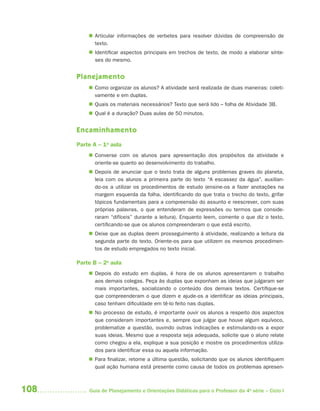  Articular informações de verbetes para resolver dúvidas de compreensão de
            texto.
           Identificar aspectos principais em trechos de texto, de modo a elaborar sínte-
            ses do mesmo.


      Planejamento
           Como organizar os alunos? A atividade será realizada de duas maneiras: coleti-
            vamente e em duplas.
           Quais os materiais necessários? Texto que será lido – folha de Atividade 3B.
           Qual é a duração? Duas aulas de 50 minutos.


      Encaminhamento
      Parte A – 1a aula
           Converse com os alunos para apresentação dos propósitos da atividade e
            oriente-se quanto ao desenvolvimento do trabalho.
           Depois de anunciar que o texto trata de alguns problemas graves do planeta,
            leia com os alunos a primeira parte do texto “A escassez da água”, auxilian-
            do-os a utilizar os procedimentos de estudo (ensine-os a fazer anotações na
            margem esquerda da folha, identificando do que trata o trecho do texto, grifar
            tópicos fundamentais para a compreensão do assunto e reescrever, com suas
            próprias palavras, o que entenderam de expressões ou termos que conside-
            raram “difíceis” durante a leitura). Enquanto leem, comente o que diz o texto,
            certificando-se que os alunos compreenderam o que está escrito.
           Deixe que as duplas deem prosseguimento à atividade, realizando a leitura da
            segunda parte do texto. Oriente-os para que utilizem os mesmos procedimen-
            tos de estudo empregados no texto inicial.

      Parte B – 2a aula
           Depois do estudo em duplas, é hora de os alunos apresentarem o trabalho
            aos demais colegas. Peça às duplas que exponham as ideias que julgaram ser
            mais importantes, socializando o conteúdo dos demais textos. Certifique-se
            que compreenderam o que dizem e ajude-os a identificar as ideias principais,
            caso tenham dificuldade em tê-lo feito nas duplas.
           No processo de estudo, é importante ouvir os alunos a respeito dos aspectos
            que consideram importantes e, sempre que julgar que houve algum equívoco,
            problematize a questão, ouvindo outras indicações e estimulando-os a expor
            suas ideias. Mesmo que a resposta seja adequada, solicite que o aluno relate
            como chegou a ela, explique a sua posição e mostre os procedimentos utiliza-
            dos para identificar essa ou aquela informação.
           Para finalizar, retome a última questão, solicitando que os alunos identifiquem
            qual ação humana está presente como causa de todos os problemas apresen-



108       Guia de Planejamento e Orientações Didáticas para o Professor da 4a série – Ciclo I
 