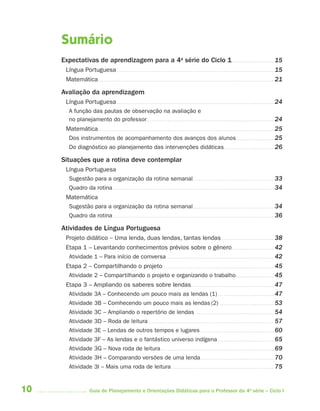 Sumário
     Expectativas de aprendizagem para a 4a série do Ciclo 1. . . . . . . . . . . . . . . . . . . . . . 15
       Língua Portuguesa . . . . . . . . . . . . . . . . . . . . . . . . . . . . . . . . . . . . . . . . . . . . . . . . . . . . . . . . . . . . . . . . . . . . . . . . . . . . . . . . . 15
       Matemática . . . . . . . . . . . . . . . . . . . . . . . . . . . . . . . . . . . . . . . . . . . . . . . . . . . . . . . . . . . . . . . . . . . . . . . . . . . . . . . . . . . . . . . . . . . 21

     Avaliação da aprendizagem
       Língua Portuguesa . . . . . . . . . . . . . . . . . . . . . . . . . . . . . . . . . . . . . . . . . . . . . . . . . . . . . . . . . . . . . . . . . . . . . . . . . . . . . . . . . 24
        A função das pautas de observação na avaliação e
        no planejamento do professor. . . . . . . . . . . . . . . . . . . . . . . . . . . . . . . . . . . . . . . . . . . . . . . . . . . . . . . . . . . . . . . . . . 24
       Matemática . . . . . . . . . . . . . . . . . . . . . . . . . . . . . . . . . . . . . . . . . . . . . . . . . . . . . . . . . . . . . . . . . . . . . . . . . . . . . . . . . . . . . . . . . . . 25
        Dos instrumentos de acompanhamento dos avanços dos alunos . . . . . . . . . . . . . . . . . . . 25
        Do diagnóstico ao planejamento das intervenções didáticas . . . . . . . . . . . . . . . . . . . . . . . . . . 26

     Situações que a rotina deve contemplar
       Língua Portuguesa
        Sugestão para a organização da rotina semanal . . . . . . . . . . . . . . . . . . . . . . . . . . . . . . . . . . . . . . . . . . 33
        Quadro da rotina . . . . . . . . . . . . . . . . . . . . . . . . . . . . . . . . . . . . . . . . . . . . . . . . . . . . . . . . . . . . . . . . . . . . . . . . . . . . . . . . . . . 34
       Matemática
        Sugestão para a organização da rotina semanal . . . . . . . . . . . . . . . . . . . . . . . . . . . . . . . . . . . . . . . . . . 34
        Quadro da rotina . . . . . . . . . . . . . . . . . . . . . . . . . . . . . . . . . . . . . . . . . . . . . . . . . . . . . . . . . . . . . . . . . . . . . . . . . . . . . . . . . . . 36

     Atividades de Língua Portuguesa
       Projeto didático – Uma lenda, duas lendas, tantas lendas . . . . . . . . . . . . . . . . . . . . . . . . . . . 38
       Etapa 1 – Levantando conhecimentos prévios sobre o gênero. . . . . . . . . . . . . . . . . . . . . . 42
        Atividade 1 – Para início de comversa . . . . . . . . . . . . . . . . . . . . . . . . . . . . . . . . . . . . . . . . . . . . . . . . . . . . . . . 42
       Etapa 2 – Compartilhando o projeto . . . . . . . . . . . . . . . . . . . . . . . . . . . . . . . . . . . . . . . . . . . . . . . . . . . . . . . . . 45
        Atividade 2 – Compartilhando o projeto e organizando o trabalho. . . . . . . . . . . . . . . . . . . . 45
       Etapa 3 – Ampliando os saberes sobre lendas. . . . . . . . . . . . . . . . . . . . . . . . . . . . . . . . . . . . . . . . . . . 47
        Atividade 3A – Conhecendo um pouco mais as lendas (1) . . . . . . . . . . . . . . . . . . . . . . . . . . . . . 47
        Atividade 3B – Comhecendo um pouco mais as lendas (2) . . . . . . . . . . . . . . . . . . . . . . . . . . . . 53
        Atividade 3C – Ampliando o repertório de lendas . . . . . . . . . . . . . . . . . . . . . . . . . . . . . . . . . . . . . . . . 54
        Atividade 3D – Roda de leitura . . . . . . . . . . . . . . . . . . . . . . . . . . . . . . . . . . . . . . . . . . . . . . . . . . . . . . . . . . . . . . . . . 57
        Atividade 3E – Lendas de outros tempos e lugares . . . . . . . . . . . . . . . . . . . . . . . . . . . . . . . . . . . . . . 60
        Atividade 3F – As lendas e o fantástico universo indígena . . . . . . . . . . . . . . . . . . . . . . . . . . . . . 65
        Atividade 3G – Nova roda de leitura . . . . . . . . . . . . . . . . . . . . . . . . . . . . . . . . . . . . . . . . . . . . . . . . . . . . . . . . . . 69
        Atividade 3H – Comparando versões de uma lenda . . . . . . . . . . . . . . . . . . . . . . . . . . . . . . . . . . . . . . 70
        Atividade 3I – Mais uma roda de leitura . . . . . . . . . . . . . . . . . . . . . . . . . . . . . . . . . . . . . . . . . . . . . . . . . . . . . 75


10                          Guia de Planejamento e Orientações Didáticas para o Professor da 4a série – Ciclo I
 