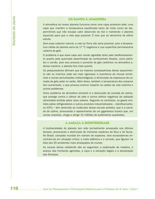 Atividade do aluno
                                           OS DANOS À ATMOSFERA
                     A atmosfera do nosso planeta funciona como uma capa protetora dele; uma
                     capa que mantém a temperatura equilibrada tanto de noite como de dia,
                     permitindo que não escape calor absorvido do Sol e mantendo o planeta
                     aquecido para que a vida seja possível. É isso que se denomina de efeito
                     estufa.
                     Sem esse cobertor natural, a vida na Terra não seria possível, pois a tempera-
                     tura média do planeta seria de 17 ºC negativos e sua superfície permaneceria
                     coberta de gelo.
                     O problema é que essa capa vem sendo agredida tanto pelo desflorestamen-
                     to quanto pela queimada desenfreada de combustíveis fósseis, como petró-
                     leo e carvão, pois isso provoca o aumento de gás carbônico na atmosfera e,
                     dessa maneira, o planeta fica mais quente.
                     Os pesquisadores afirmam que as maiores consequências desse aquecimen-
                     to são os invernos cada vez mais rigorosos; a ocorrência de chuvas torren-
                     ciais e outras perturbações meteorológicas; a diminuição da espessura da ca-
                     mada de gelo polar no verão. Além disso, também a temperatura dos oceanos
                     tem aumentado, o que provoca enorme impacto na cadeia da vida marinha e
                     outros problemas.
                     Outro problema da atmosfera terrestre é a destruição da camada de ozônio,
                     que protege contra o câncer de pele e outros efeitos negativos da radiação
                     ultravioleta emitida pelos raios solares. Segundo os cientistas, os gases emi-
                     tidos pelos refrigeradores e outros produtos industrializados – clorofluorcarbo-
                     no (CFC) – têm destruído as moléculas desse escudo protetor, que é a cama-
                     da de ozônio, provocando o aparecimento de um gigantesco buraco que, em
                     certas ocasiões, chega a atingir 31 milhões de quilômetros quadrados.


                                        A AMEAÇA À BIODIVERSIDADE
                     A biodiversidade do planeta tem sido terrivelmente ameaçada nos últimos
                     tempos, provocando a destruição de inúmeras espécies da flora e da fauna.
                     No Brasil, campeão mundial em número de espécies, dois ecossistemas en-
                     contram-se em situação crítica: a mata atlântica e o cerrado, que figuram na
                     lista dos 25 ambientes mais ameaçados do mundo.
                     As causas dessa catástrofe são as seguintes: a exploração de madeira, o
                     avanço das fronteiras agrícolas, a caça e a extração ilegais e a devastação
                     das florestas.




110                  Guia de Planejamento e Orientações Didáticas para o Professor da 4a série – Ciclo I
 