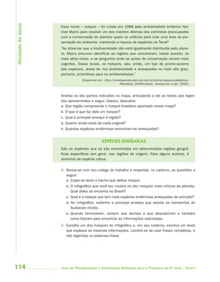 Atividade do aluno
                     Esse nome – hotspot – foi criado em 1988 pelo ambientalista britânico Nor-
                     man Myers para resolver um dos maiores dilemas dos cientistas preocupados
                     com a conservação do planeta: quais os critérios para criar uma área de pre-
                     servação do ambiente, mantendo a riqueza de espécies na Terra?
                     “Ao observar que a biodiversidade não está igualmente distribuída pelo plane-
                     ta, Myers procurou identificar as regiões que concentram, nesse quesito, os
                     mais altos níveis, e se perguntou onde as ações de conservação seriam mais
                     urgentes. Esses locais, os hotspots, são, então, um tipo de pronto-socorro
                     das espécies, áreas de rica biodiversidade e ameaçadas no mais alto grau,
                     portanto, prioritárias para os ambientalistas.”
                                 (Disponível em: <http://revistaescola.abril.uol.com.br/online/sequenciadidatica/
                                                              PlanoAula_25383.shtml>. Acesso em: 5 jan. 2008.)



                     Analise os dez pontos indicados no mapa, articulando a ele os textos das legen-
                     das apresentados a seguir. Depois, descubra:
                     a. Que região compreende o hotspot brasileiro apontado nesse mapa?
                     b. O que é que faz dele um hotspot?
                     c. Qual a principal ameaça à região?
                     d. Quanto ainda resta da mata original?
                     e. Quantas espécies endêmicas encontram-se ameaçadas?


                                               ESPÉCIES ENDÊMICAS
                     São as espécies que só são encontradas em determinadas regiões geográ-
                     ficas específicas (em geral, nas regiões de origem). Para alguns autores, é
                     sinônimo de espécie nativa.

                     2. Reúna-se com seu colega de trabalho e responda, no caderno, as questões a
                        seguir:
                        a. Copie do texto o trecho que define hotspot.
                        b. O infográfico que você leu mostra os dez hotspots mais críticos do planeta.
                           Qual deles se encontra no Brasil?
                        c. Qual é o hotspot que tem mais espécies endêmicas ameaçadas de extinção?
                        d. No infográfico, sublinhe a principal ameaça que assola as montanhas do
                           Sudoeste chinês.
                        e. Quando terminarem, contem aos demais o que descobriram e também
                           como fizeram para encontrar as informações solicitadas.
                     3. Escolha um dos hotspots do infográfico e, em seu caderno, escreva um texto
                        que explique as mesmas informações. Lembre-se de usar frases completas, e
                        não legendas ou palavras-chave.




114                  Guia de Planejamento e Orientações Didáticas para o Professor da 4a série – Ciclo I
 
