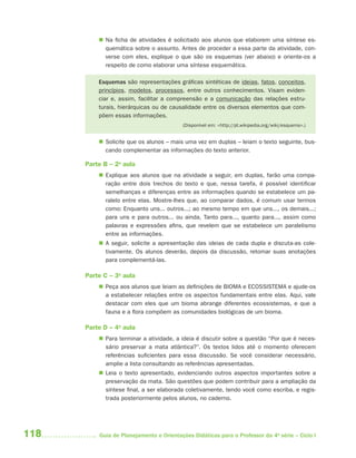  Na ficha de atividades é solicitado aos alunos que elaborem uma síntese es-
            quemática sobre o assunto. Antes de proceder a essa parte da atividade, con-
            verse com eles, explique o que são os esquemas (ver abaixo) e oriente-os a
            respeito de como elaborar uma síntese esquemática.

          Esquemas são representações gráficas sintéticas de ideias, fatos, conceitos,
          princípios, modelos, processos, entre outros conhecimentos. Visam eviden-
          ciar e, assim, facilitar a compreensão e a comunicação das relações estru-
          turais, hierárquicas ou de causalidade entre os diversos elementos que com-
          põem essas informações.
                                         (Disponível em: <http://pt.wikipedia.org/wiki/esquema>.)


           Solicite que os alunos – mais uma vez em duplas – leiam o texto seguinte, bus-
            cando complementar as informações do texto anterior.

      Parte B – 2a aula
           Explique aos alunos que na atividade a seguir, em duplas, farão uma compa-
            ração entre dois trechos do texto e que, nessa tarefa, é possível identificar
            semelhanças e diferenças entre as informações quando se estabelece um pa-
            ralelo entre elas. Mostre-lhes que, ao comparar dados, é comum usar termos
            como: Enquanto uns... outros...; ao mesmo tempo em que uns..., os demais...;
            para uns e para outros... ou ainda, Tanto para..., quanto para..., assim como
            palavras e expressões afins, que revelem que se estabelece um paralelismo
            entre as informações.
           A seguir, solicite a apresentação das ideias de cada dupla e discuta-as cole-
            tivamente. Os alunos deverão, depois da discussão, retomar suas anotações
            para complementá-las.

      Parte C – 3a aula
           Peça aos alunos que leiam as definições de BIOMA e ECOSSISTEMA e ajude-os
            a estabelecer relações entre os aspectos fundamentais entre elas. Aqui, vale
            destacar com eles que um bioma abrange diferentes ecossistemas, e que a
            fauna e a flora compõem as comunidades biológicas de um bioma.

      Parte D – 4a aula
           Para terminar a atividade, a ideia é discutir sobre a questão “Por que é neces-
            sário preservar a mata atlântica?”. Os textos lidos até o momento oferecem
            referências suficientes para essa discussão. Se você considerar necessário,
            amplie a lista consultando as referências apresentadas.
           Leia o texto apresentado, evidenciando outros aspectos importantes sobre a
            preservação da mata. São questões que podem contribuir para a ampliação da
            síntese final, a ser elaborada coletivamente, tendo você como escriba, e regis-
            trada posteriormente pelos alunos, no caderno.




118       Guia de Planejamento e Orientações Didáticas para o Professor da 4a série – Ciclo I
 